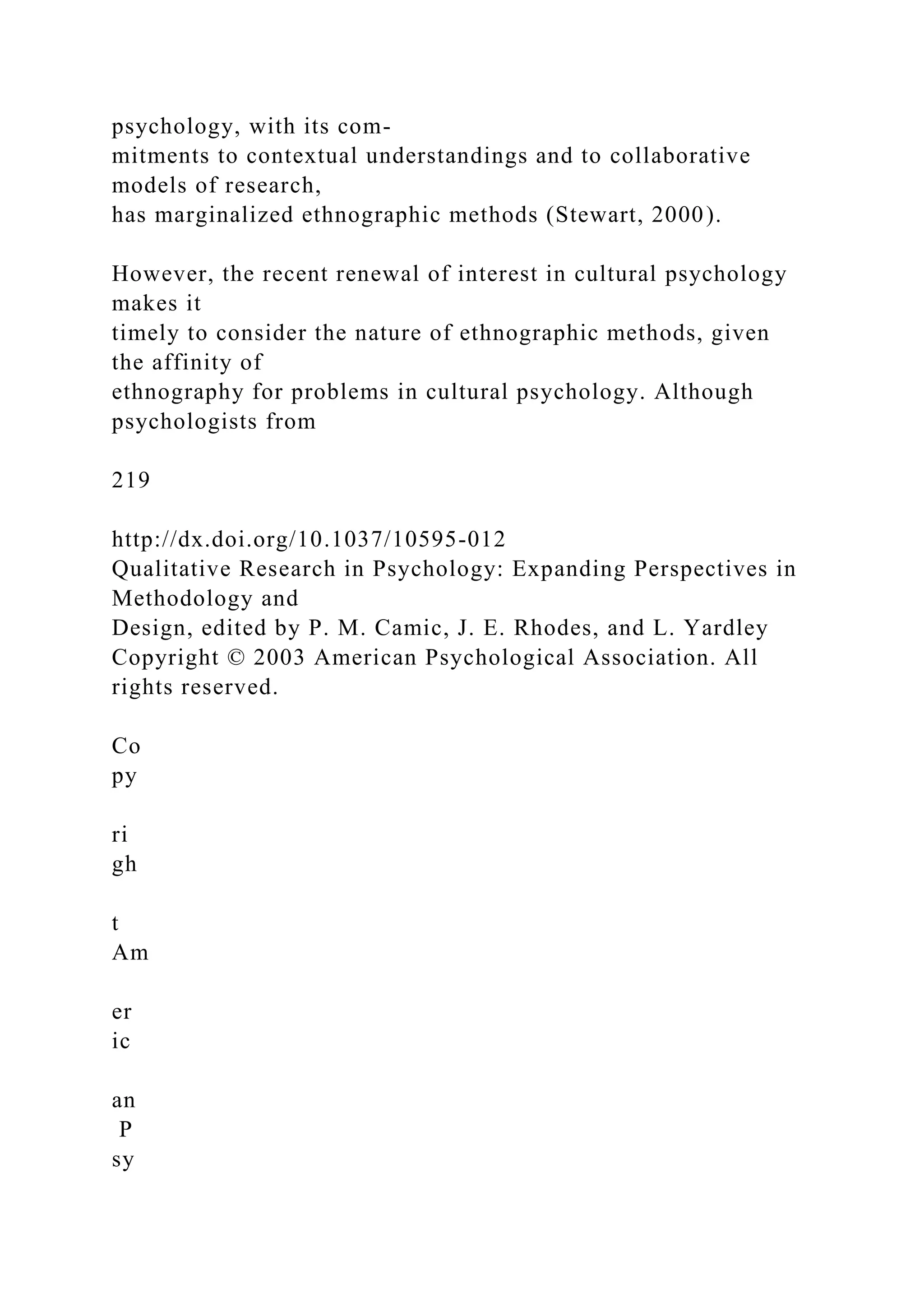 psychology, with its com-
mitments to contextual understandings and to collaborative
models of research,
has marginalized ethnographic methods (Stewart, 2000).
However, the recent renewal of interest in cultural psychology
makes it
timely to consider the nature of ethnographic methods, given
the affinity of
ethnography for problems in cultural psychology. Although
psychologists from
219
http://dx.doi.org/10.1037/10595-012
Qualitative Research in Psychology: Expanding Perspectives in
Methodology and
Design, edited by P. M. Camic, J. E. Rhodes, and L. Yardley
Copyright © 2003 American Psychological Association. All
rights reserved.
Co
py
ri
gh
t
Am
er
ic
an
P
sy
 