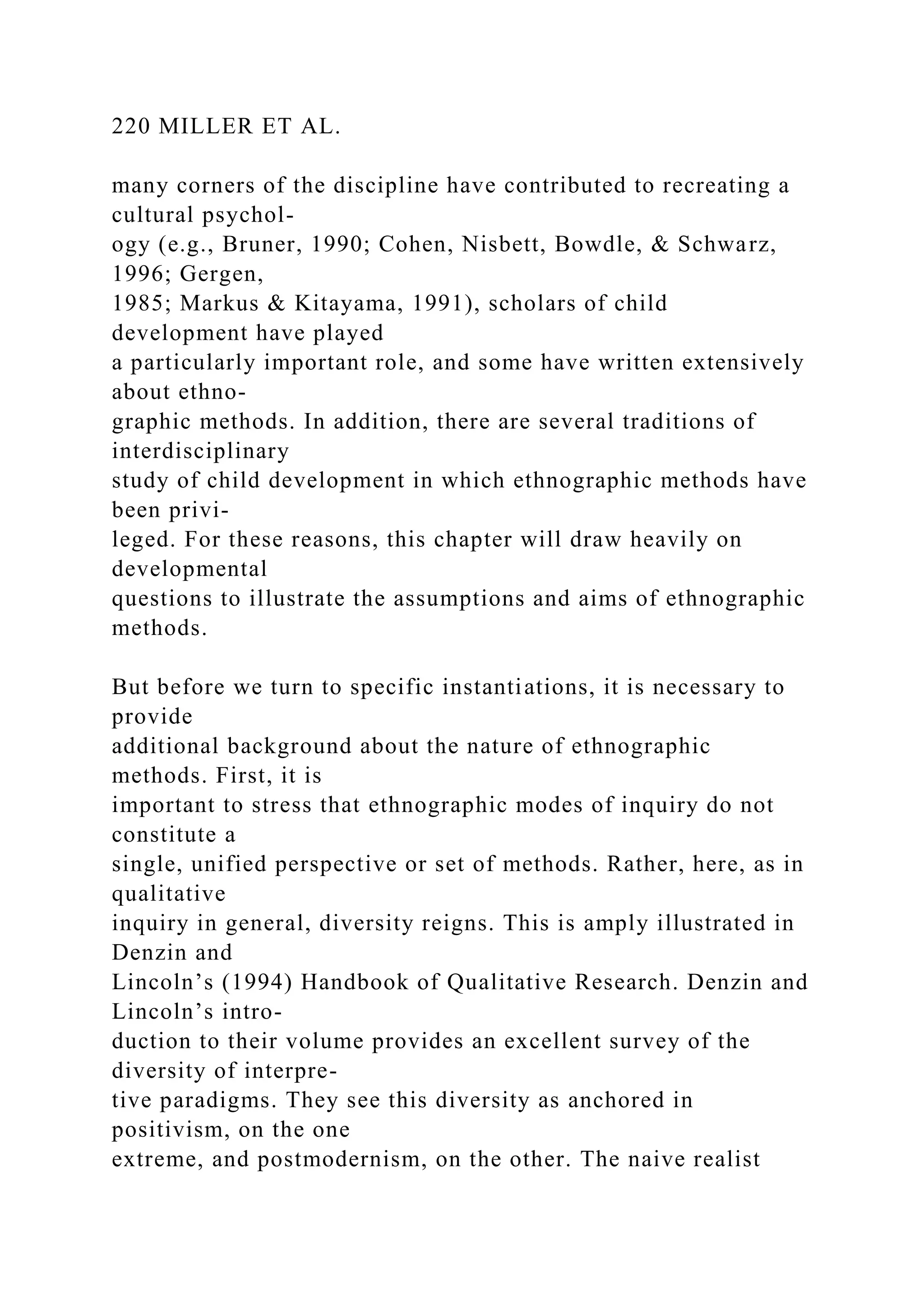 220 MILLER ET AL.
many corners of the discipline have contributed to recreating a
cultural psychol-
ogy (e.g., Bruner, 1990; Cohen, Nisbett, Bowdle, & Schwarz,
1996; Gergen,
1985; Markus & Kitayama, 1991), scholars of child
development have played
a particularly important role, and some have written extensively
about ethno-
graphic methods. In addition, there are several traditions of
interdisciplinary
study of child development in which ethnographic methods have
been privi-
leged. For these reasons, this chapter will draw heavily on
developmental
questions to illustrate the assumptions and aims of ethnographic
methods.
But before we turn to specific instantiations, it is necessary to
provide
additional background about the nature of ethnographic
methods. First, it is
important to stress that ethnographic modes of inquiry do not
constitute a
single, unified perspective or set of methods. Rather, here, as in
qualitative
inquiry in general, diversity reigns. This is amply illustrated in
Denzin and
Lincoln’s (1994) Handbook of Qualitative Research. Denzin and
Lincoln’s intro-
duction to their volume provides an excellent survey of the
diversity of interpre-
tive paradigms. They see this diversity as anchored in
positivism, on the one
extreme, and postmodernism, on the other. The naive realist
 