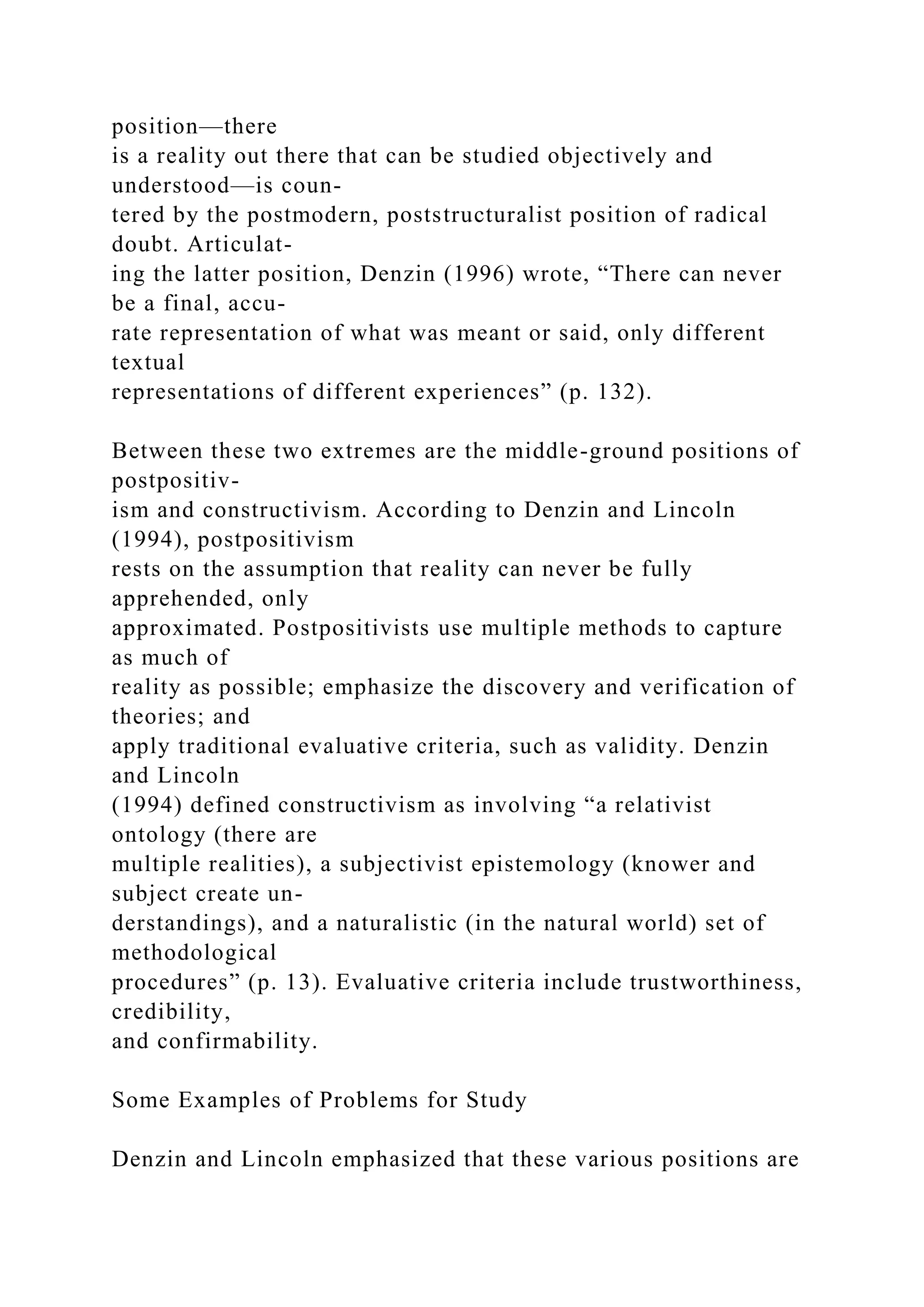 position—there
is a reality out there that can be studied objectively and
understood—is coun-
tered by the postmodern, poststructuralist position of radical
doubt. Articulat-
ing the latter position, Denzin (1996) wrote, “There can never
be a final, accu-
rate representation of what was meant or said, only different
textual
representations of different experiences” (p. 132).
Between these two extremes are the middle-ground positions of
postpositiv-
ism and constructivism. According to Denzin and Lincoln
(1994), postpositivism
rests on the assumption that reality can never be fully
apprehended, only
approximated. Postpositivists use multiple methods to capture
as much of
reality as possible; emphasize the discovery and verification of
theories; and
apply traditional evaluative criteria, such as validity. Denzin
and Lincoln
(1994) defined constructivism as involving “a relativist
ontology (there are
multiple realities), a subjectivist epistemology (knower and
subject create un-
derstandings), and a naturalistic (in the natural world) set of
methodological
procedures” (p. 13). Evaluative criteria include trustworthiness,
credibility,
and confirmability.
Some Examples of Problems for Study
Denzin and Lincoln emphasized that these various positions are
 