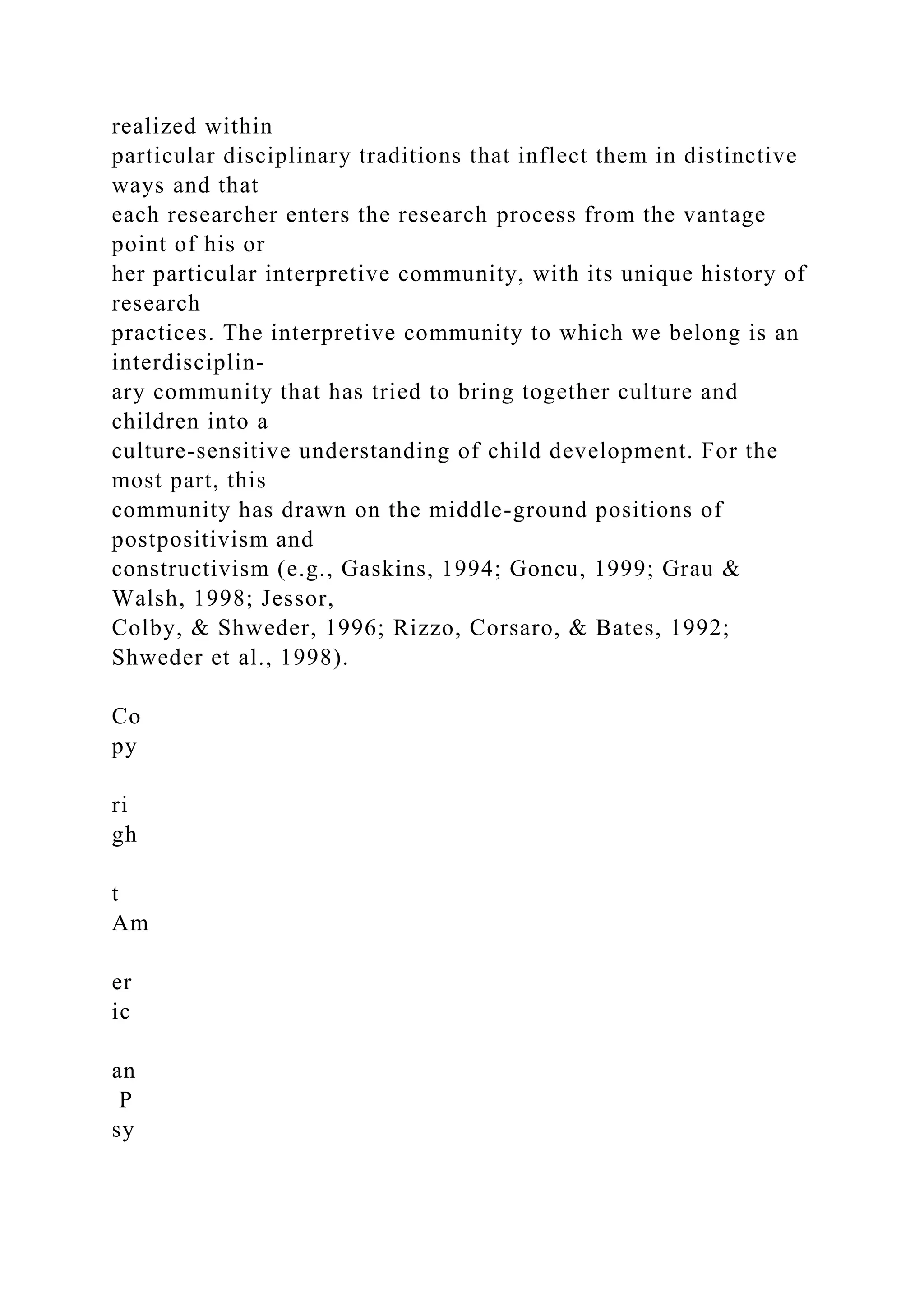 realized within
particular disciplinary traditions that inflect them in distinctive
ways and that
each researcher enters the research process from the vantage
point of his or
her particular interpretive community, with its unique history of
research
practices. The interpretive community to which we belong is an
interdisciplin-
ary community that has tried to bring together culture and
children into a
culture-sensitive understanding of child development. For the
most part, this
community has drawn on the middle-ground positions of
postpositivism and
constructivism (e.g., Gaskins, 1994; Goncu, 1999; Grau &
Walsh, 1998; Jessor,
Colby, & Shweder, 1996; Rizzo, Corsaro, & Bates, 1992;
Shweder et al., 1998).
Co
py
ri
gh
t
Am
er
ic
an
P
sy
 