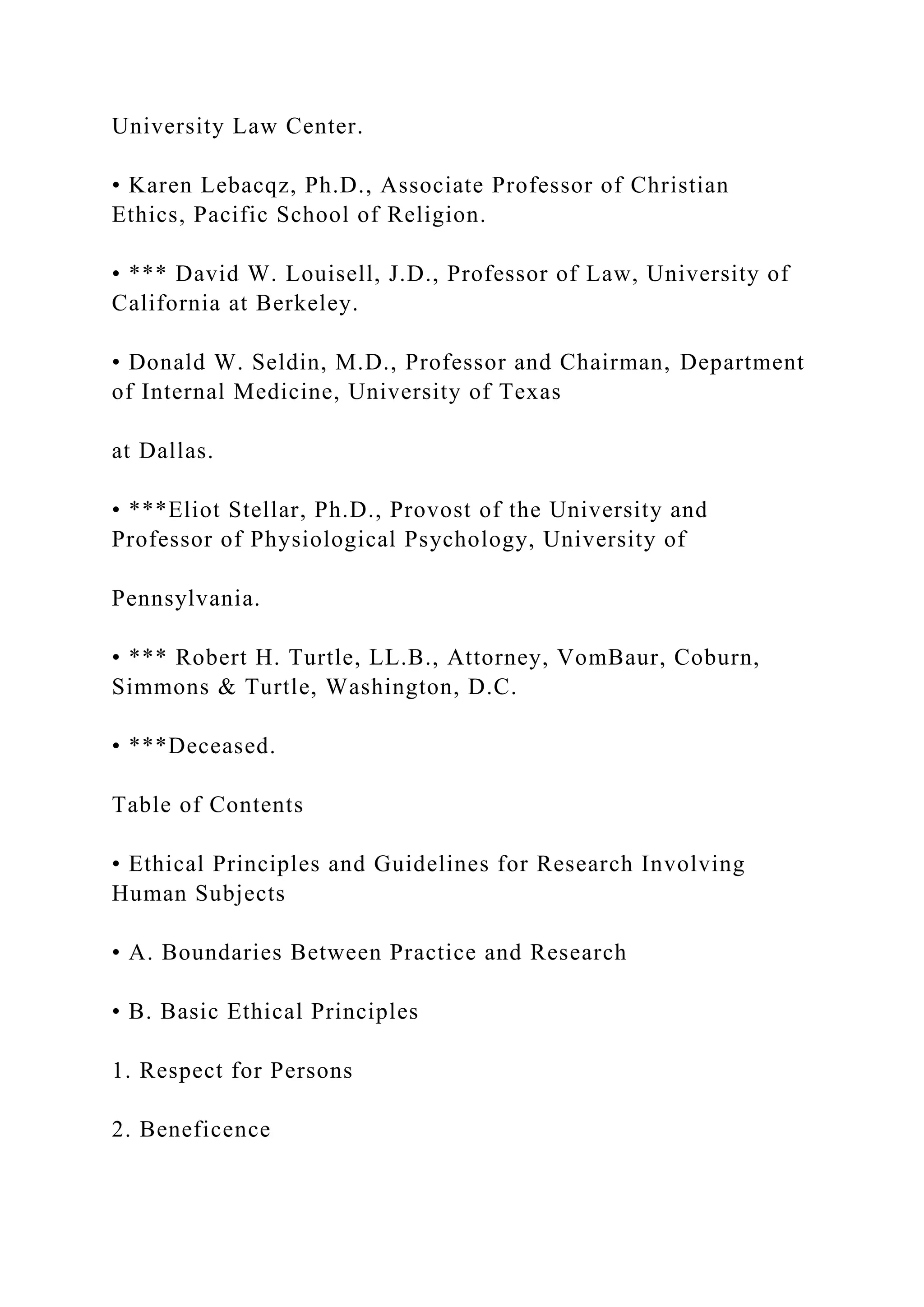 University Law Center.
• Karen Lebacqz, Ph.D., Associate Professor of Christian
Ethics, Pacific School of Religion.
• *** David W. Louisell, J.D., Professor of Law, University of
California at Berkeley.
• Donald W. Seldin, M.D., Professor and Chairman, Department
of Internal Medicine, University of Texas
at Dallas.
• ***Eliot Stellar, Ph.D., Provost of the University and
Professor of Physiological Psychology, University of
Pennsylvania.
• *** Robert H. Turtle, LL.B., Attorney, VomBaur, Coburn,
Simmons & Turtle, Washington, D.C.
• ***Deceased.
Table of Contents
• Ethical Principles and Guidelines for Research Involving
Human Subjects
• A. Boundaries Between Practice and Research
• B. Basic Ethical Principles
1. Respect for Persons
2. Beneficence
 