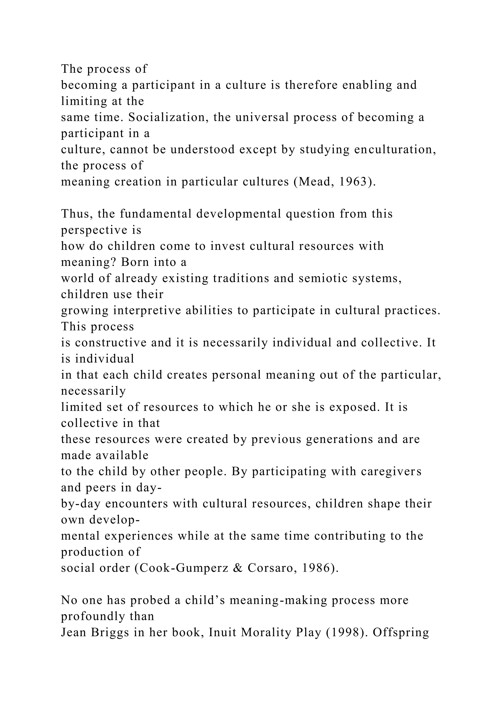 The process of
becoming a participant in a culture is therefore enabling and
limiting at the
same time. Socialization, the universal process of becoming a
participant in a
culture, cannot be understood except by studying enculturation,
the process of
meaning creation in particular cultures (Mead, 1963).
Thus, the fundamental developmental question from this
perspective is
how do children come to invest cultural resources with
meaning? Born into a
world of already existing traditions and semiotic systems,
children use their
growing interpretive abilities to participate in cultural practices.
This process
is constructive and it is necessarily individual and collective. It
is individual
in that each child creates personal meaning out of the particular,
necessarily
limited set of resources to which he or she is exposed. It is
collective in that
these resources were created by previous generations and are
made available
to the child by other people. By participating with caregivers
and peers in day-
by-day encounters with cultural resources, children shape their
own develop-
mental experiences while at the same time contributing to the
production of
social order (Cook-Gumperz & Corsaro, 1986).
No one has probed a child’s meaning-making process more
profoundly than
Jean Briggs in her book, Inuit Morality Play (1998). Offspring
 