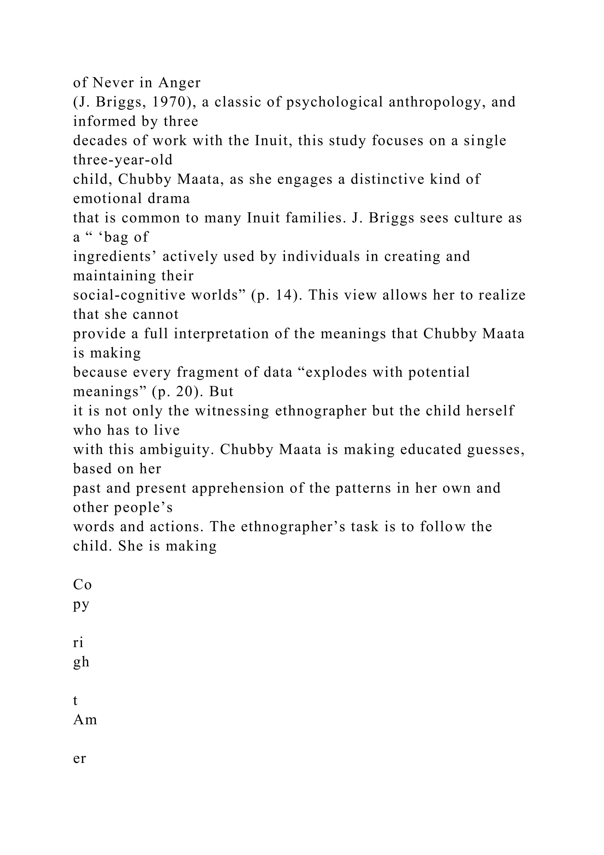 of Never in Anger
(J. Briggs, 1970), a classic of psychological anthropology, and
informed by three
decades of work with the Inuit, this study focuses on a single
three-year-old
child, Chubby Maata, as she engages a distinctive kind of
emotional drama
that is common to many Inuit families. J. Briggs sees culture as
a “ ‘bag of
ingredients’ actively used by individuals in creating and
maintaining their
social-cognitive worlds” (p. 14). This view allows her to realize
that she cannot
provide a full interpretation of the meanings that Chubby Maata
is making
because every fragment of data “explodes with potential
meanings” (p. 20). But
it is not only the witnessing ethnographer but the child herself
who has to live
with this ambiguity. Chubby Maata is making educated guesses,
based on her
past and present apprehension of the patterns in her own and
other people’s
words and actions. The ethnographer’s task is to follow the
child. She is making
Co
py
ri
gh
t
Am
er
 