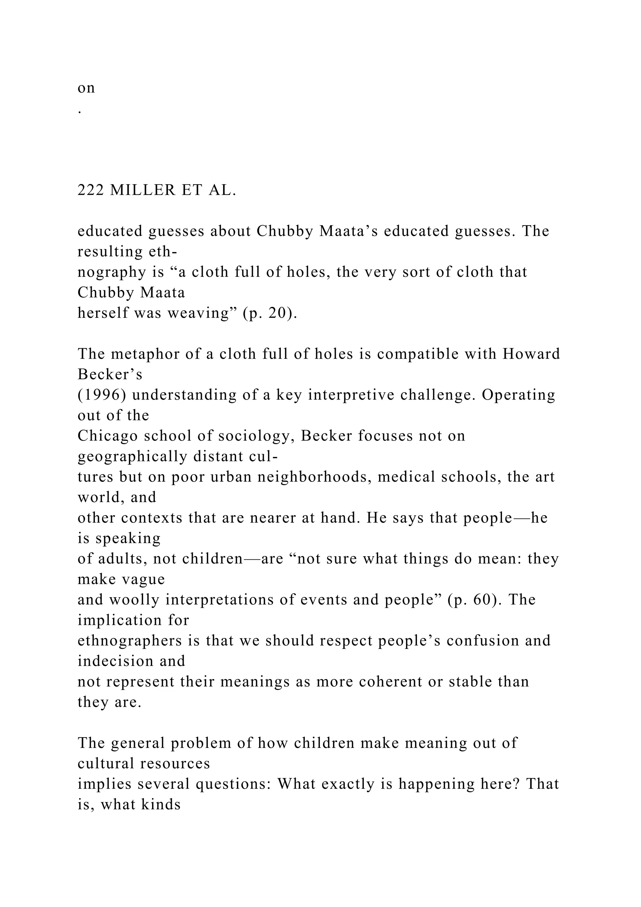 on
.
222 MILLER ET AL.
educated guesses about Chubby Maata’s educated guesses. The
resulting eth-
nography is “a cloth full of holes, the very sort of cloth that
Chubby Maata
herself was weaving” (p. 20).
The metaphor of a cloth full of holes is compatible with Howard
Becker’s
(1996) understanding of a key interpretive challenge. Operating
out of the
Chicago school of sociology, Becker focuses not on
geographically distant cul-
tures but on poor urban neighborhoods, medical schools, the art
world, and
other contexts that are nearer at hand. He says that people—he
is speaking
of adults, not children—are “not sure what things do mean: they
make vague
and woolly interpretations of events and people” (p. 60). The
implication for
ethnographers is that we should respect people’s confusion and
indecision and
not represent their meanings as more coherent or stable than
they are.
The general problem of how children make meaning out of
cultural resources
implies several questions: What exactly is happening here? That
is, what kinds
 