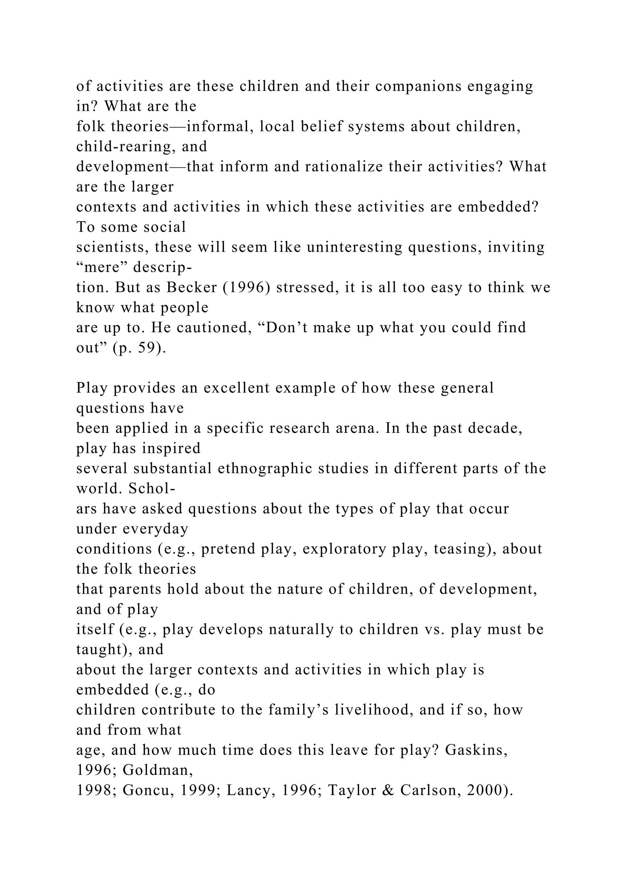 of activities are these children and their companions engaging
in? What are the
folk theories—informal, local belief systems about children,
child-rearing, and
development—that inform and rationalize their activities? What
are the larger
contexts and activities in which these activities are embedded?
To some social
scientists, these will seem like uninteresting questions, inviting
“mere” descrip-
tion. But as Becker (1996) stressed, it is all too easy to think we
know what people
are up to. He cautioned, “Don’t make up what you could find
out” (p. 59).
Play provides an excellent example of how these general
questions have
been applied in a specific research arena. In the past decade,
play has inspired
several substantial ethnographic studies in different parts of the
world. Schol-
ars have asked questions about the types of play that occur
under everyday
conditions (e.g., pretend play, exploratory play, teasing), about
the folk theories
that parents hold about the nature of children, of development,
and of play
itself (e.g., play develops naturally to children vs. play must be
taught), and
about the larger contexts and activities in which play is
embedded (e.g., do
children contribute to the family’s livelihood, and if so, how
and from what
age, and how much time does this leave for play? Gaskins,
1996; Goldman,
1998; Goncu, 1999; Lancy, 1996; Taylor & Carlson, 2000).
 