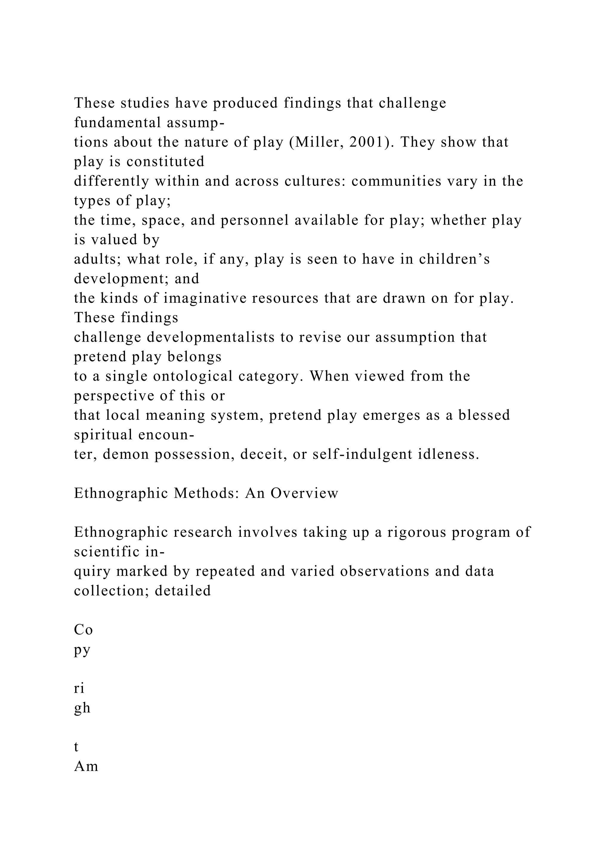 These studies have produced findings that challenge
fundamental assump-
tions about the nature of play (Miller, 2001). They show that
play is constituted
differently within and across cultures: communities vary in the
types of play;
the time, space, and personnel available for play; whether play
is valued by
adults; what role, if any, play is seen to have in children’s
development; and
the kinds of imaginative resources that are drawn on for play.
These findings
challenge developmentalists to revise our assumption that
pretend play belongs
to a single ontological category. When viewed from the
perspective of this or
that local meaning system, pretend play emerges as a blessed
spiritual encoun-
ter, demon possession, deceit, or self-indulgent idleness.
Ethnographic Methods: An Overview
Ethnographic research involves taking up a rigorous program of
scientific in-
quiry marked by repeated and varied observations and data
collection; detailed
Co
py
ri
gh
t
Am
 