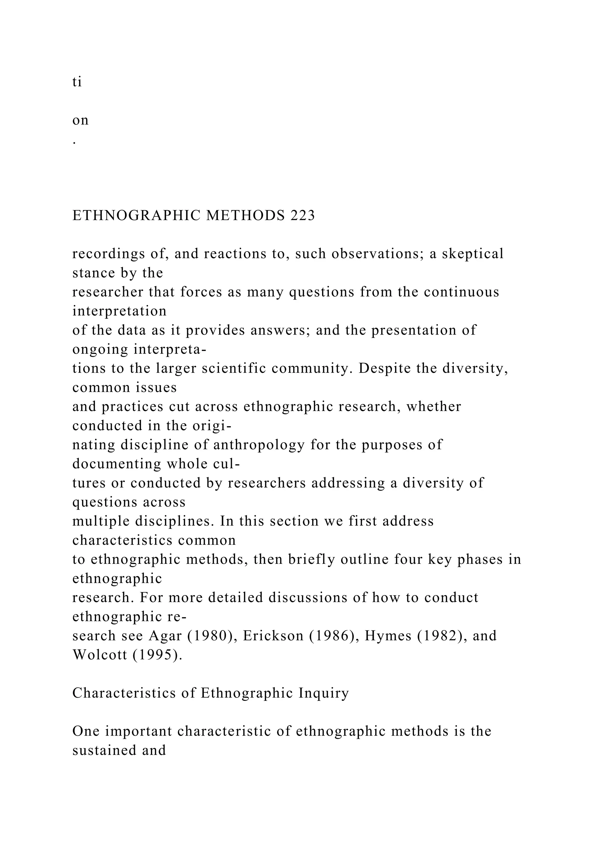 ti
on
.
ETHNOGRAPHIC METHODS 223
recordings of, and reactions to, such observations; a skeptical
stance by the
researcher that forces as many questions from the continuous
interpretation
of the data as it provides answers; and the presentation of
ongoing interpreta-
tions to the larger scientific community. Despite the diversity,
common issues
and practices cut across ethnographic research, whether
conducted in the origi-
nating discipline of anthropology for the purposes of
documenting whole cul-
tures or conducted by researchers addressing a diversity of
questions across
multiple disciplines. In this section we first address
characteristics common
to ethnographic methods, then briefly outline four key phases in
ethnographic
research. For more detailed discussions of how to conduct
ethnographic re-
search see Agar (1980), Erickson (1986), Hymes (1982), and
Wolcott (1995).
Characteristics of Ethnographic Inquiry
One important characteristic of ethnographic methods is the
sustained and
 