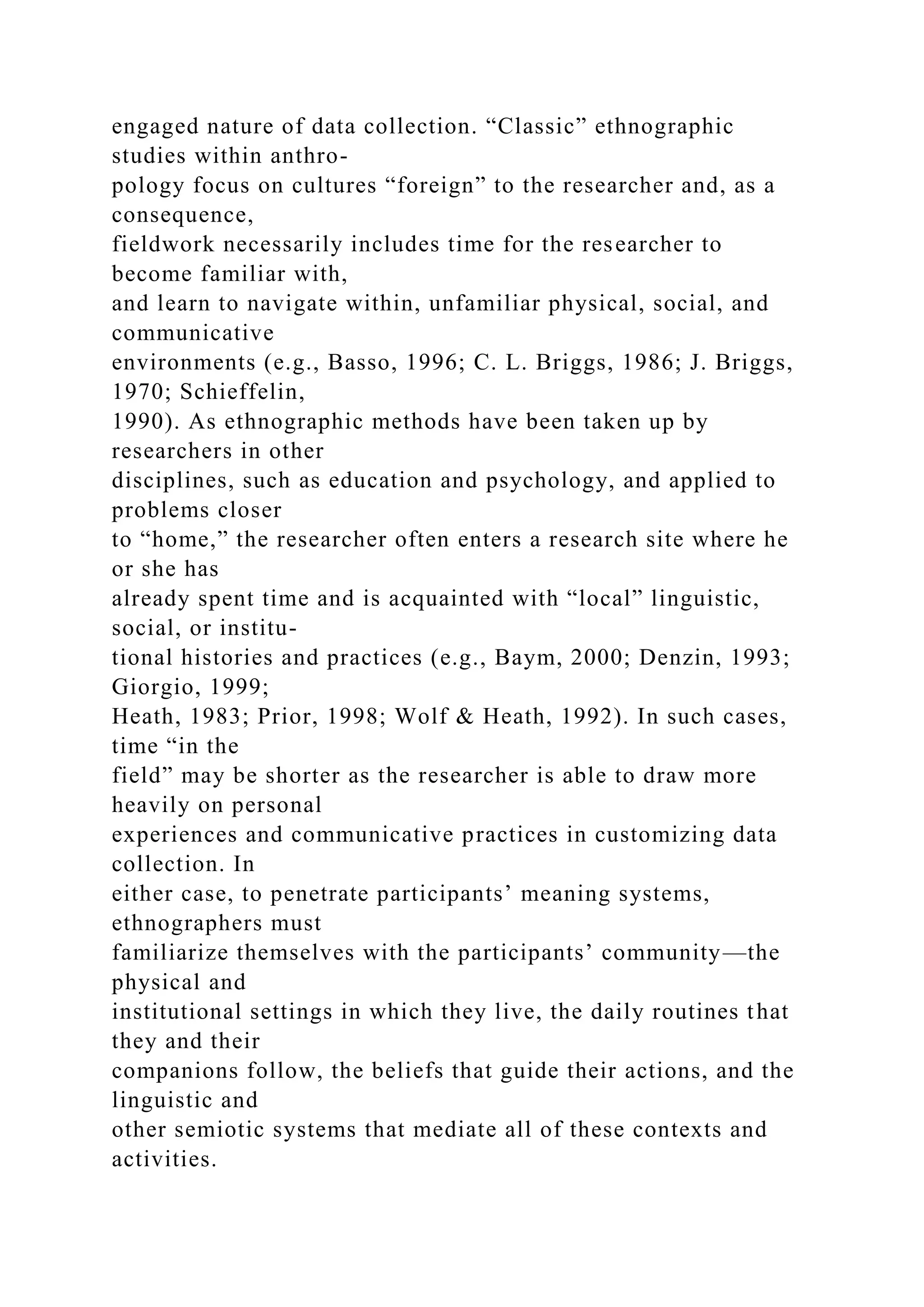 engaged nature of data collection. “Classic” ethnographic
studies within anthro-
pology focus on cultures “foreign” to the researcher and, as a
consequence,
fieldwork necessarily includes time for the researcher to
become familiar with,
and learn to navigate within, unfamiliar physical, social, and
communicative
environments (e.g., Basso, 1996; C. L. Briggs, 1986; J. Briggs,
1970; Schieffelin,
1990). As ethnographic methods have been taken up by
researchers in other
disciplines, such as education and psychology, and applied to
problems closer
to “home,” the researcher often enters a research site where he
or she has
already spent time and is acquainted with “local” linguistic,
social, or institu-
tional histories and practices (e.g., Baym, 2000; Denzin, 1993;
Giorgio, 1999;
Heath, 1983; Prior, 1998; Wolf & Heath, 1992). In such cases,
time “in the
field” may be shorter as the researcher is able to draw more
heavily on personal
experiences and communicative practices in customizing data
collection. In
either case, to penetrate participants’ meaning systems,
ethnographers must
familiarize themselves with the participants’ community—the
physical and
institutional settings in which they live, the daily routines that
they and their
companions follow, the beliefs that guide their actions, and the
linguistic and
other semiotic systems that mediate all of these contexts and
activities.
 