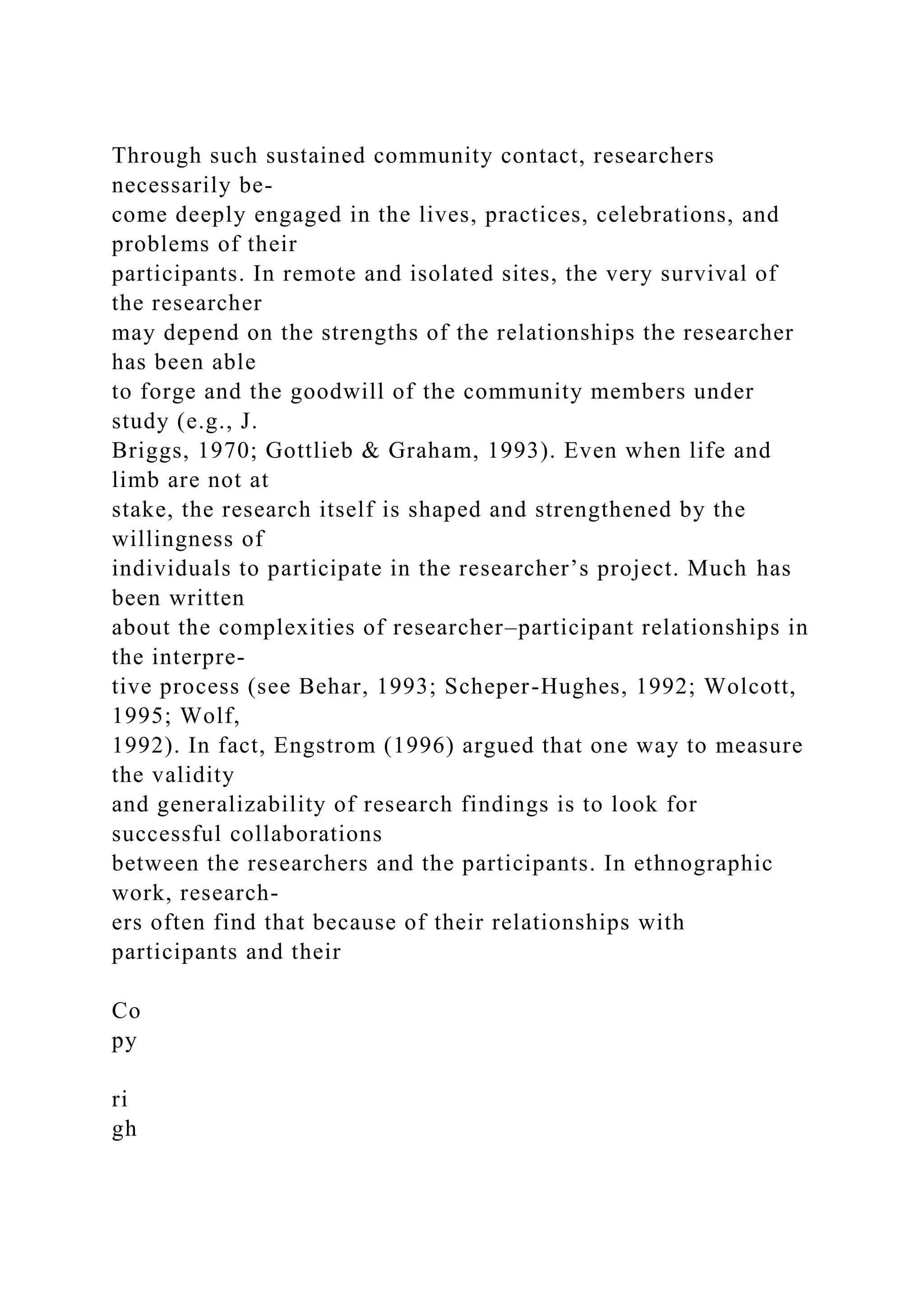 Through such sustained community contact, researchers
necessarily be-
come deeply engaged in the lives, practices, celebrations, and
problems of their
participants. In remote and isolated sites, the very survival of
the researcher
may depend on the strengths of the relationships the researcher
has been able
to forge and the goodwill of the community members under
study (e.g., J.
Briggs, 1970; Gottlieb & Graham, 1993). Even when life and
limb are not at
stake, the research itself is shaped and strengthened by the
willingness of
individuals to participate in the researcher’s project. Much has
been written
about the complexities of researcher–participant relationships in
the interpre-
tive process (see Behar, 1993; Scheper-Hughes, 1992; Wolcott,
1995; Wolf,
1992). In fact, Engstrom (1996) argued that one way to measure
the validity
and generalizability of research findings is to look for
successful collaborations
between the researchers and the participants. In ethnographic
work, research-
ers often find that because of their relationships with
participants and their
Co
py
ri
gh
 