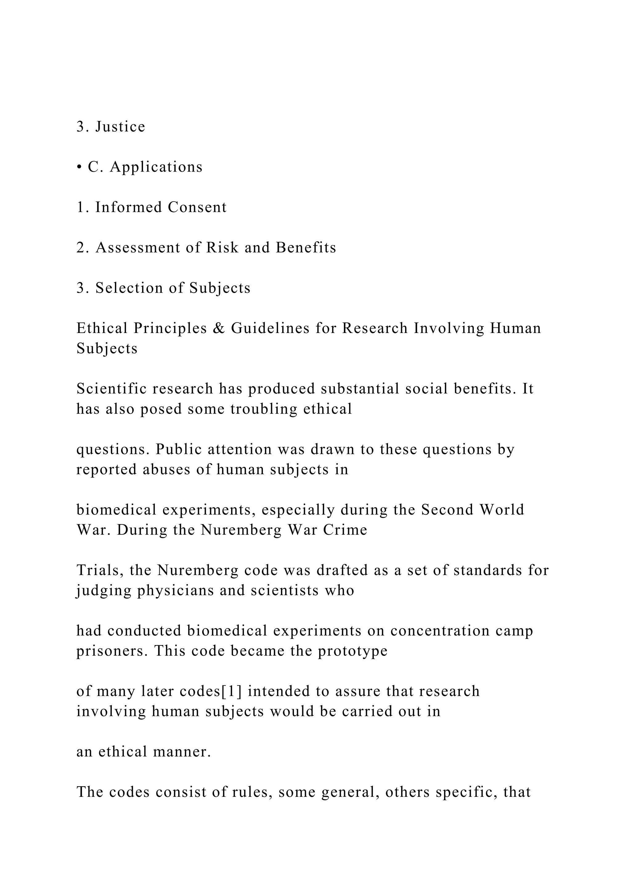 3. Justice
• C. Applications
1. Informed Consent
2. Assessment of Risk and Benefits
3. Selection of Subjects
Ethical Principles & Guidelines for Research Involving Human
Subjects
Scientific research has produced substantial social benefits. It
has also posed some troubling ethical
questions. Public attention was drawn to these questions by
reported abuses of human subjects in
biomedical experiments, especially during the Second World
War. During the Nuremberg War Crime
Trials, the Nuremberg code was drafted as a set of standards for
judging physicians and scientists who
had conducted biomedical experiments on concentration camp
prisoners. This code became the prototype
of many later codes[1] intended to assure that research
involving human subjects would be carried out in
an ethical manner.
The codes consist of rules, some general, others specific, that
 