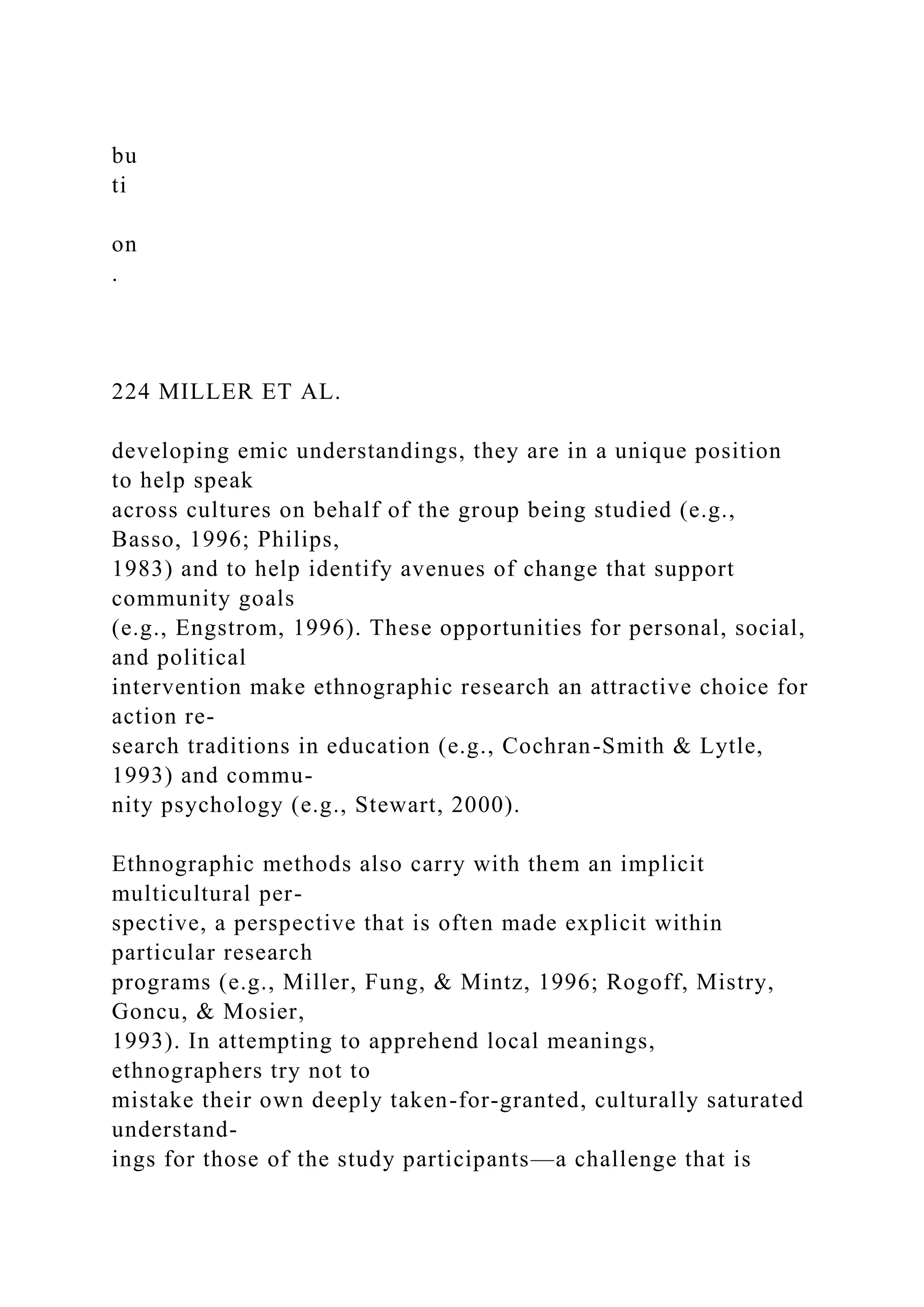 bu
ti
on
.
224 MILLER ET AL.
developing emic understandings, they are in a unique position
to help speak
across cultures on behalf of the group being studied (e.g.,
Basso, 1996; Philips,
1983) and to help identify avenues of change that support
community goals
(e.g., Engstrom, 1996). These opportunities for personal, social,
and political
intervention make ethnographic research an attractive choice for
action re-
search traditions in education (e.g., Cochran-Smith & Lytle,
1993) and commu-
nity psychology (e.g., Stewart, 2000).
Ethnographic methods also carry with them an implicit
multicultural per-
spective, a perspective that is often made explicit within
particular research
programs (e.g., Miller, Fung, & Mintz, 1996; Rogoff, Mistry,
Goncu, & Mosier,
1993). In attempting to apprehend local meanings,
ethnographers try not to
mistake their own deeply taken-for-granted, culturally saturated
understand-
ings for those of the study participants—a challenge that is
 