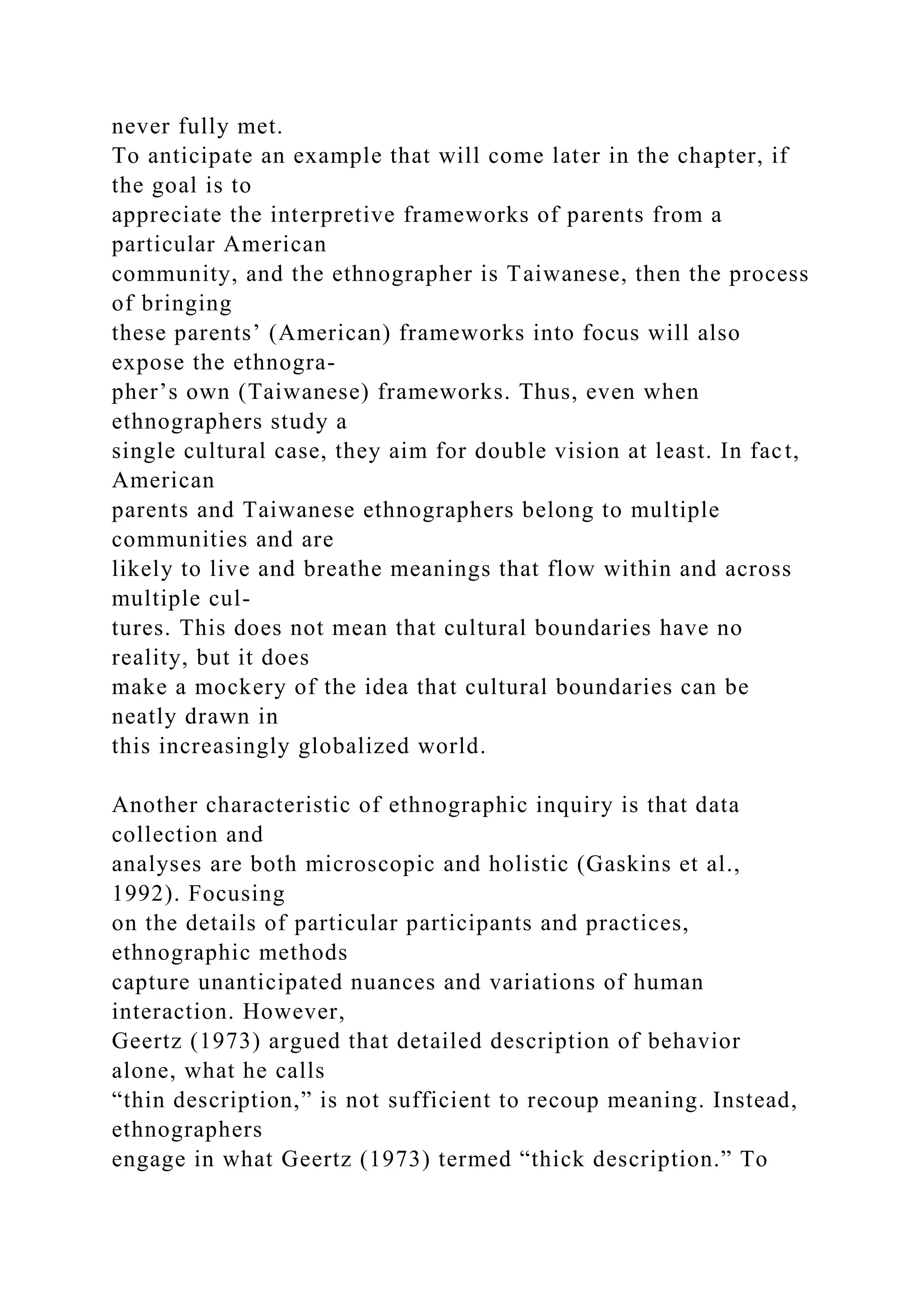 never fully met.
To anticipate an example that will come later in the chapter, if
the goal is to
appreciate the interpretive frameworks of parents from a
particular American
community, and the ethnographer is Taiwanese, then the process
of bringing
these parents’ (American) frameworks into focus will also
expose the ethnogra-
pher’s own (Taiwanese) frameworks. Thus, even when
ethnographers study a
single cultural case, they aim for double vision at least. In fact,
American
parents and Taiwanese ethnographers belong to multiple
communities and are
likely to live and breathe meanings that flow within and across
multiple cul-
tures. This does not mean that cultural boundaries have no
reality, but it does
make a mockery of the idea that cultural boundaries can be
neatly drawn in
this increasingly globalized world.
Another characteristic of ethnographic inquiry is that data
collection and
analyses are both microscopic and holistic (Gaskins et al.,
1992). Focusing
on the details of particular participants and practices,
ethnographic methods
capture unanticipated nuances and variations of human
interaction. However,
Geertz (1973) argued that detailed description of behavior
alone, what he calls
“thin description,” is not sufficient to recoup meaning. Instead,
ethnographers
engage in what Geertz (1973) termed “thick description.” To
 