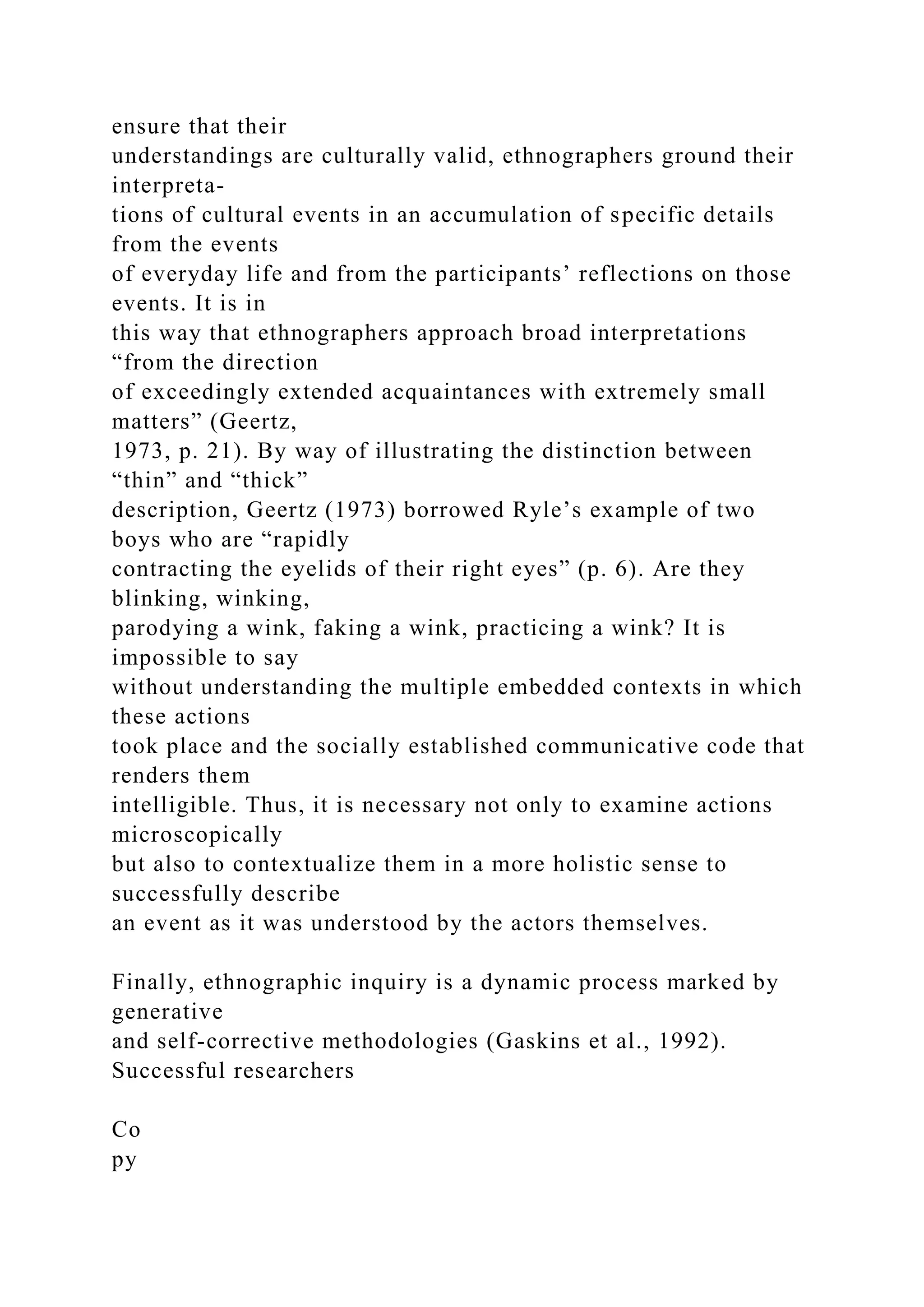 ensure that their
understandings are culturally valid, ethnographers ground their
interpreta-
tions of cultural events in an accumulation of specific details
from the events
of everyday life and from the participants’ reflections on those
events. It is in
this way that ethnographers approach broad interpretations
“from the direction
of exceedingly extended acquaintances with extremely small
matters” (Geertz,
1973, p. 21). By way of illustrating the distinction between
“thin” and “thick”
description, Geertz (1973) borrowed Ryle’s example of two
boys who are “rapidly
contracting the eyelids of their right eyes” (p. 6). Are they
blinking, winking,
parodying a wink, faking a wink, practicing a wink? It is
impossible to say
without understanding the multiple embedded contexts in which
these actions
took place and the socially established communicative code that
renders them
intelligible. Thus, it is necessary not only to examine actions
microscopically
but also to contextualize them in a more holistic sense to
successfully describe
an event as it was understood by the actors themselves.
Finally, ethnographic inquiry is a dynamic process marked by
generative
and self-corrective methodologies (Gaskins et al., 1992).
Successful researchers
Co
py
 