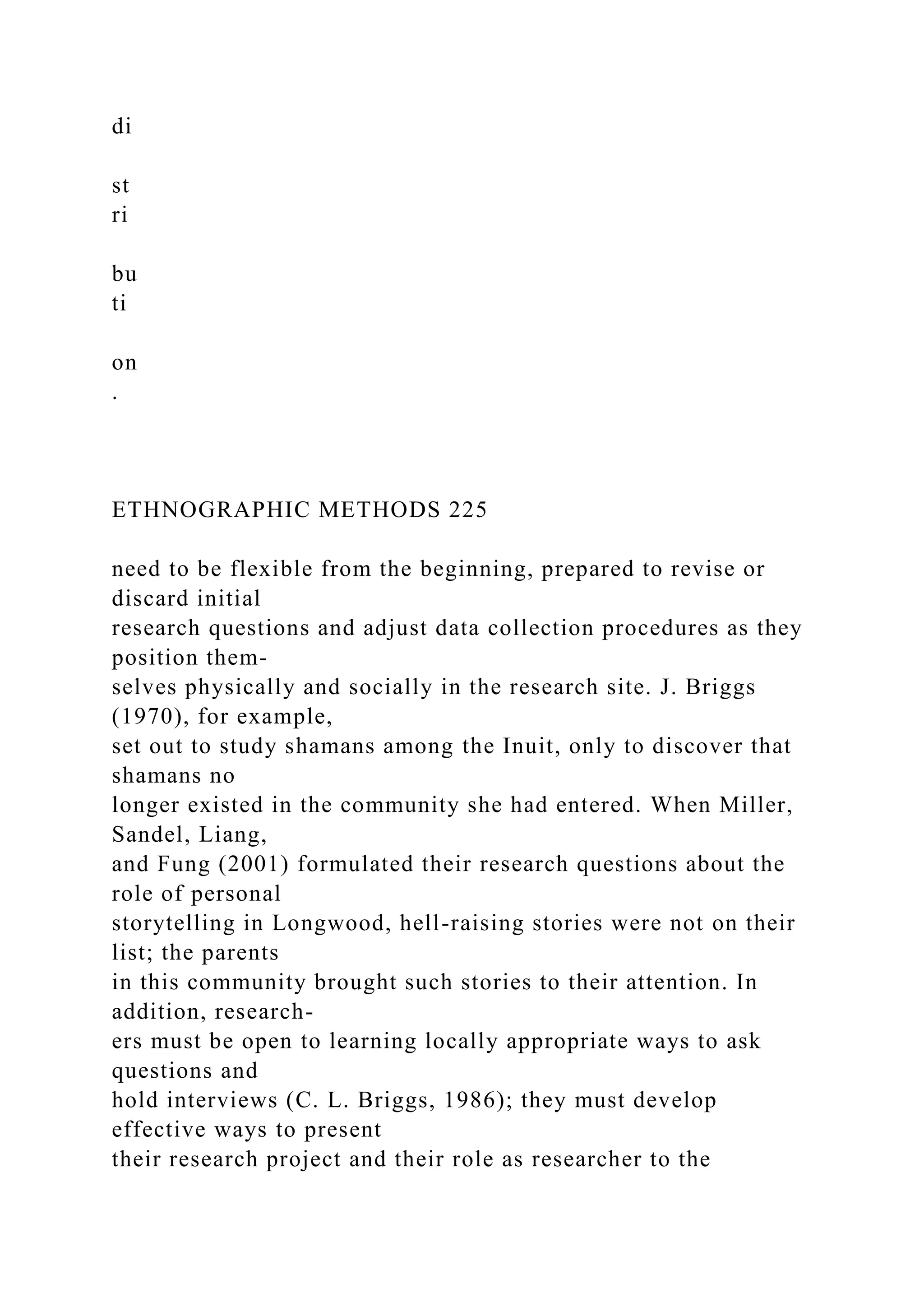 di
st
ri
bu
ti
on
.
ETHNOGRAPHIC METHODS 225
need to be flexible from the beginning, prepared to revise or
discard initial
research questions and adjust data collection procedures as they
position them-
selves physically and socially in the research site. J. Briggs
(1970), for example,
set out to study shamans among the Inuit, only to discover that
shamans no
longer existed in the community she had entered. When Miller,
Sandel, Liang,
and Fung (2001) formulated their research questions about the
role of personal
storytelling in Longwood, hell-raising stories were not on their
list; the parents
in this community brought such stories to their attention. In
addition, research-
ers must be open to learning locally appropriate ways to ask
questions and
hold interviews (C. L. Briggs, 1986); they must develop
effective ways to present
their research project and their role as researcher to the
 