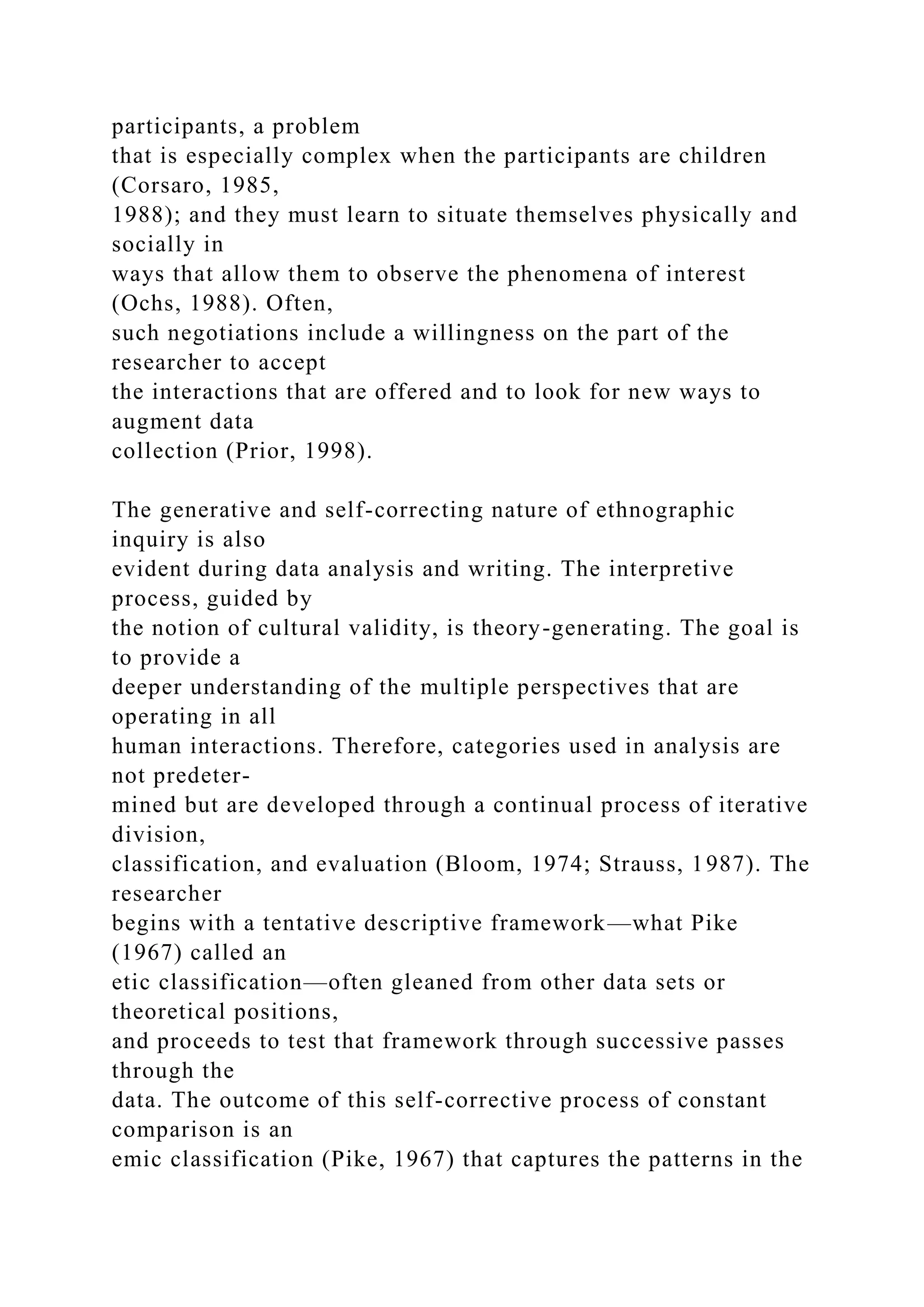 participants, a problem
that is especially complex when the participants are children
(Corsaro, 1985,
1988); and they must learn to situate themselves physically and
socially in
ways that allow them to observe the phenomena of interest
(Ochs, 1988). Often,
such negotiations include a willingness on the part of the
researcher to accept
the interactions that are offered and to look for new ways to
augment data
collection (Prior, 1998).
The generative and self-correcting nature of ethnographic
inquiry is also
evident during data analysis and writing. The interpretive
process, guided by
the notion of cultural validity, is theory-generating. The goal is
to provide a
deeper understanding of the multiple perspectives that are
operating in all
human interactions. Therefore, categories used in analysis are
not predeter-
mined but are developed through a continual process of iterative
division,
classification, and evaluation (Bloom, 1974; Strauss, 1987). The
researcher
begins with a tentative descriptive framework—what Pike
(1967) called an
etic classification—often gleaned from other data sets or
theoretical positions,
and proceeds to test that framework through successive passes
through the
data. The outcome of this self-corrective process of constant
comparison is an
emic classification (Pike, 1967) that captures the patterns in the
 