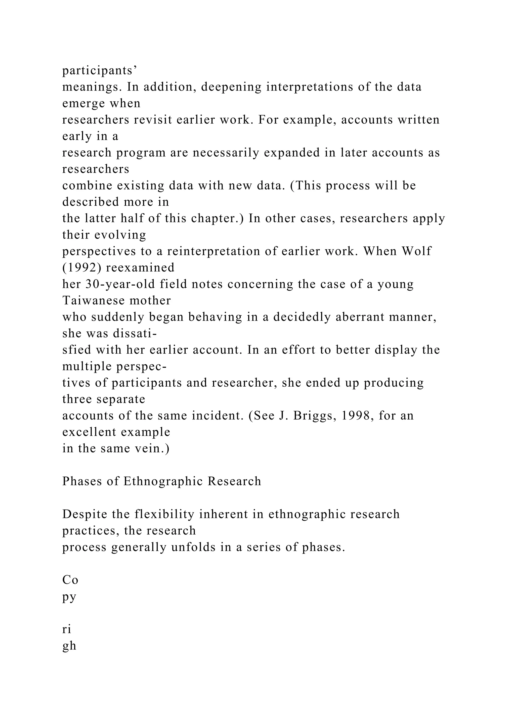 participants’
meanings. In addition, deepening interpretations of the data
emerge when
researchers revisit earlier work. For example, accounts written
early in a
research program are necessarily expanded in later accounts as
researchers
combine existing data with new data. (This process will be
described more in
the latter half of this chapter.) In other cases, researchers apply
their evolving
perspectives to a reinterpretation of earlier work. When Wolf
(1992) reexamined
her 30-year-old field notes concerning the case of a young
Taiwanese mother
who suddenly began behaving in a decidedly aberrant manner,
she was dissati-
sfied with her earlier account. In an effort to better display the
multiple perspec-
tives of participants and researcher, she ended up producing
three separate
accounts of the same incident. (See J. Briggs, 1998, for an
excellent example
in the same vein.)
Phases of Ethnographic Research
Despite the flexibility inherent in ethnographic research
practices, the research
process generally unfolds in a series of phases.
Co
py
ri
gh
 