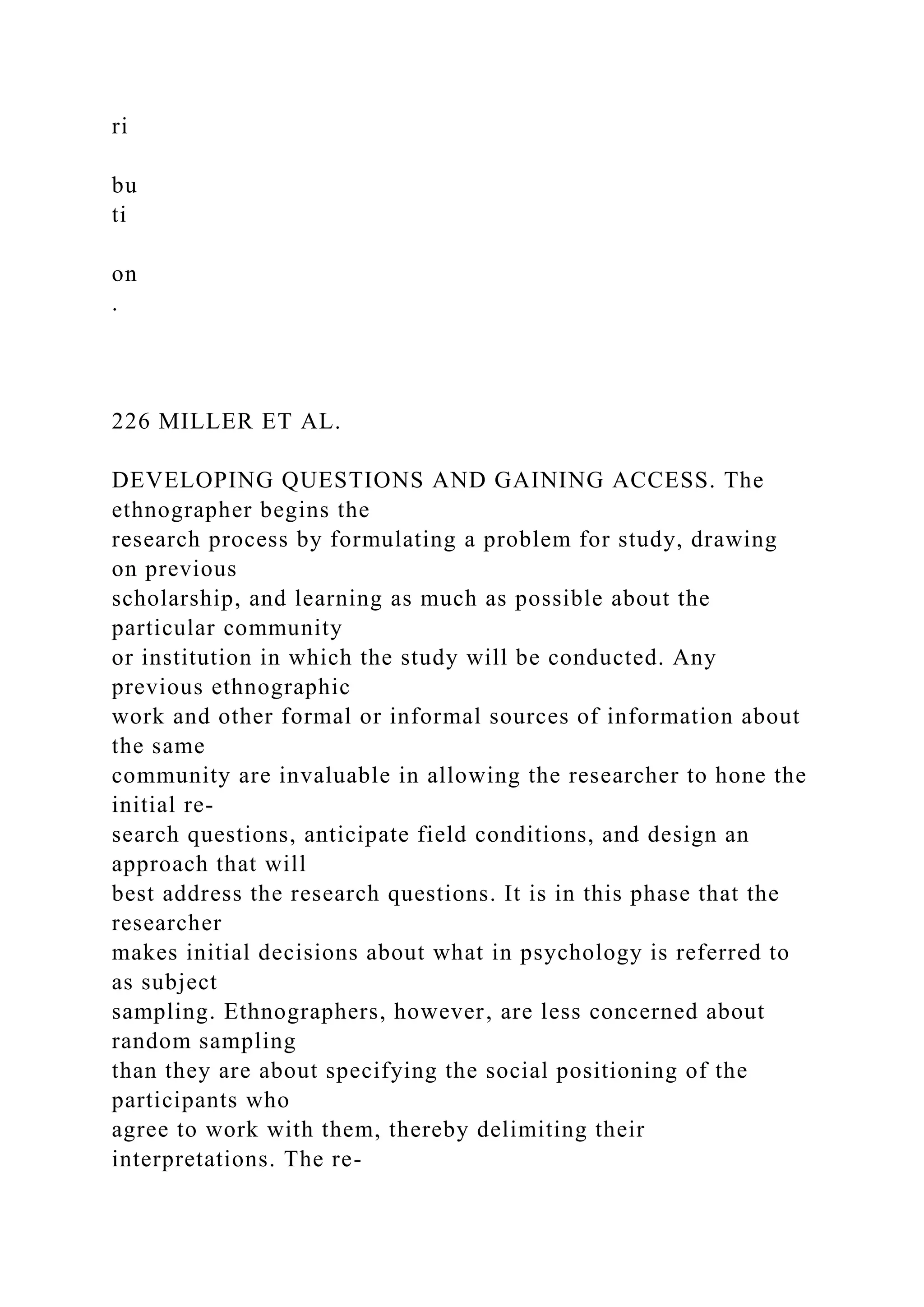 ri
bu
ti
on
.
226 MILLER ET AL.
DEVELOPING QUESTIONS AND GAINING ACCESS. The
ethnographer begins the
research process by formulating a problem for study, drawing
on previous
scholarship, and learning as much as possible about the
particular community
or institution in which the study will be conducted. Any
previous ethnographic
work and other formal or informal sources of information about
the same
community are invaluable in allowing the researcher to hone the
initial re-
search questions, anticipate field conditions, and design an
approach that will
best address the research questions. It is in this phase that the
researcher
makes initial decisions about what in psychology is referred to
as subject
sampling. Ethnographers, however, are less concerned about
random sampling
than they are about specifying the social positioning of the
participants who
agree to work with them, thereby delimiting their
interpretations. The re-
 