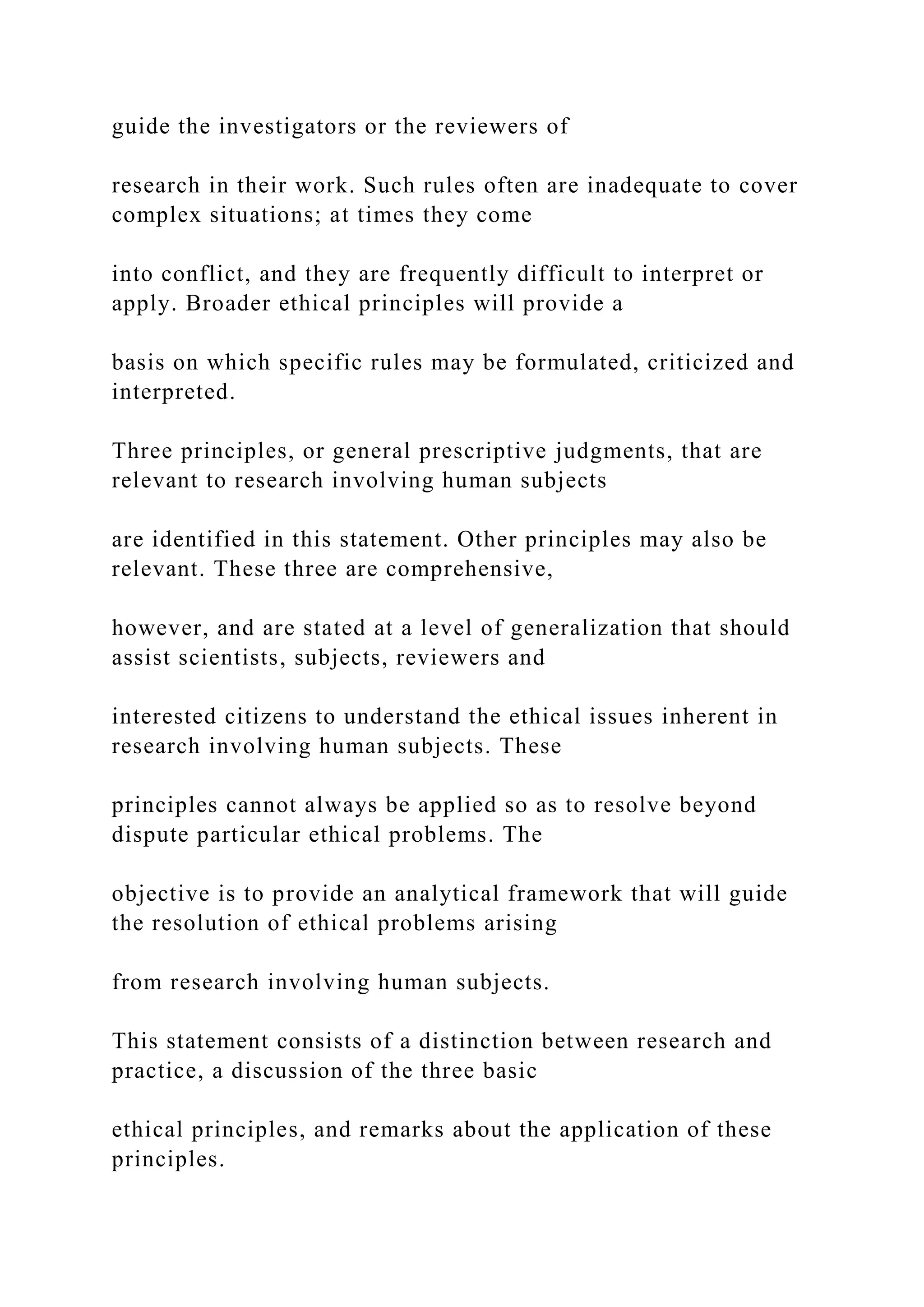 guide the investigators or the reviewers of
research in their work. Such rules often are inadequate to cover
complex situations; at times they come
into conflict, and they are frequently difficult to interpret or
apply. Broader ethical principles will provide a
basis on which specific rules may be formulated, criticized and
interpreted.
Three principles, or general prescriptive judgments, that are
relevant to research involving human subjects
are identified in this statement. Other principles may also be
relevant. These three are comprehensive,
however, and are stated at a level of generalization that should
assist scientists, subjects, reviewers and
interested citizens to understand the ethical issues inherent in
research involving human subjects. These
principles cannot always be applied so as to resolve beyond
dispute particular ethical problems. The
objective is to provide an analytical framework that will guide
the resolution of ethical problems arising
from research involving human subjects.
This statement consists of a distinction between research and
practice, a discussion of the three basic
ethical principles, and remarks about the application of these
principles.
 