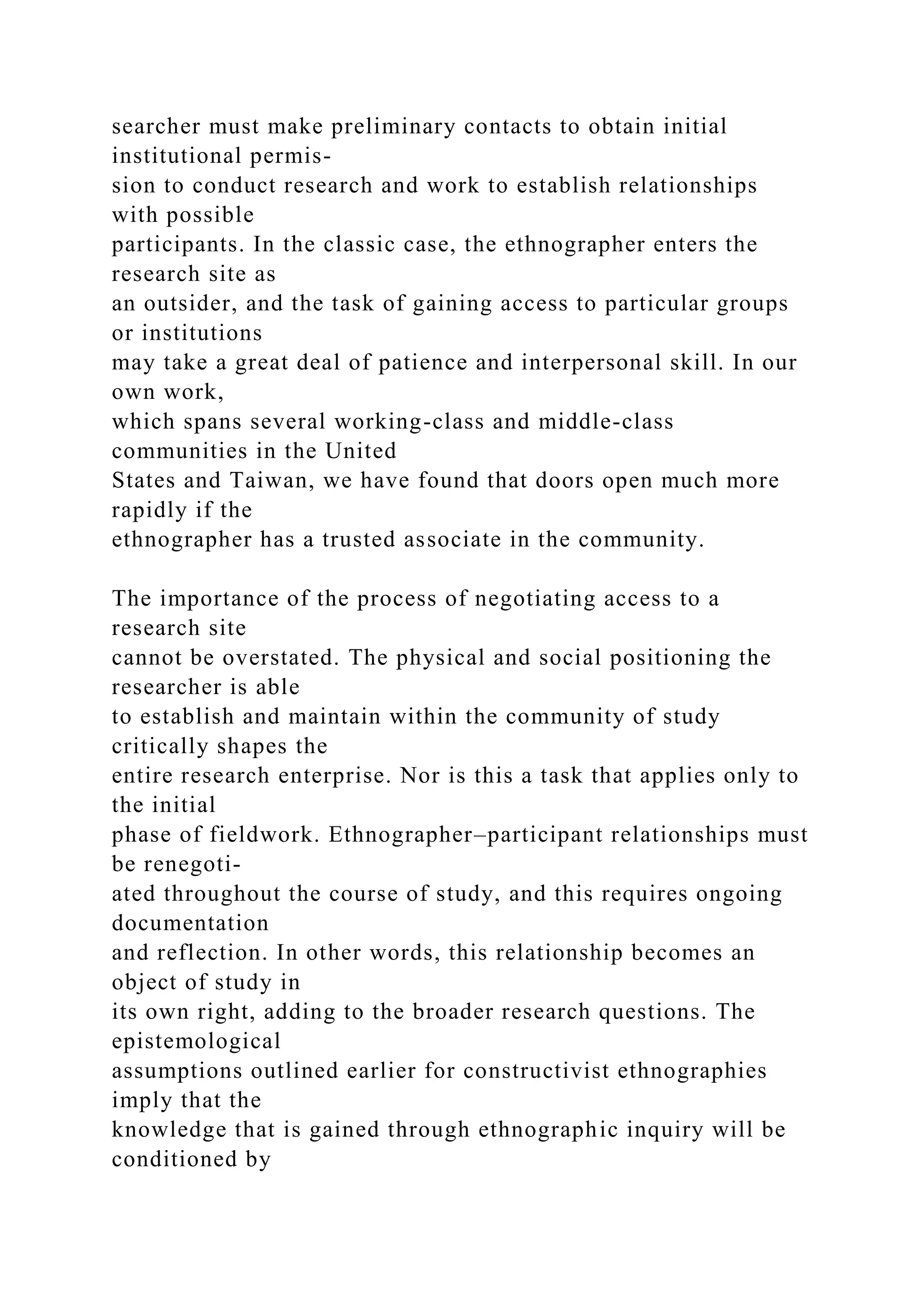 searcher must make preliminary contacts to obtain initial
institutional permis-
sion to conduct research and work to establish relationships
with possible
participants. In the classic case, the ethnographer enters the
research site as
an outsider, and the task of gaining access to particular groups
or institutions
may take a great deal of patience and interpersonal skill. In our
own work,
which spans several working-class and middle-class
communities in the United
States and Taiwan, we have found that doors open much more
rapidly if the
ethnographer has a trusted associate in the community.
The importance of the process of negotiating access to a
research site
cannot be overstated. The physical and social positioning the
researcher is able
to establish and maintain within the community of study
critically shapes the
entire research enterprise. Nor is this a task that applies only to
the initial
phase of fieldwork. Ethnographer–participant relationships must
be renegoti-
ated throughout the course of study, and this requires ongoing
documentation
and reflection. In other words, this relationship becomes an
object of study in
its own right, adding to the broader research questions. The
epistemological
assumptions outlined earlier for constructivist ethnographies
imply that the
knowledge that is gained through ethnographic inquiry will be
conditioned by
 
