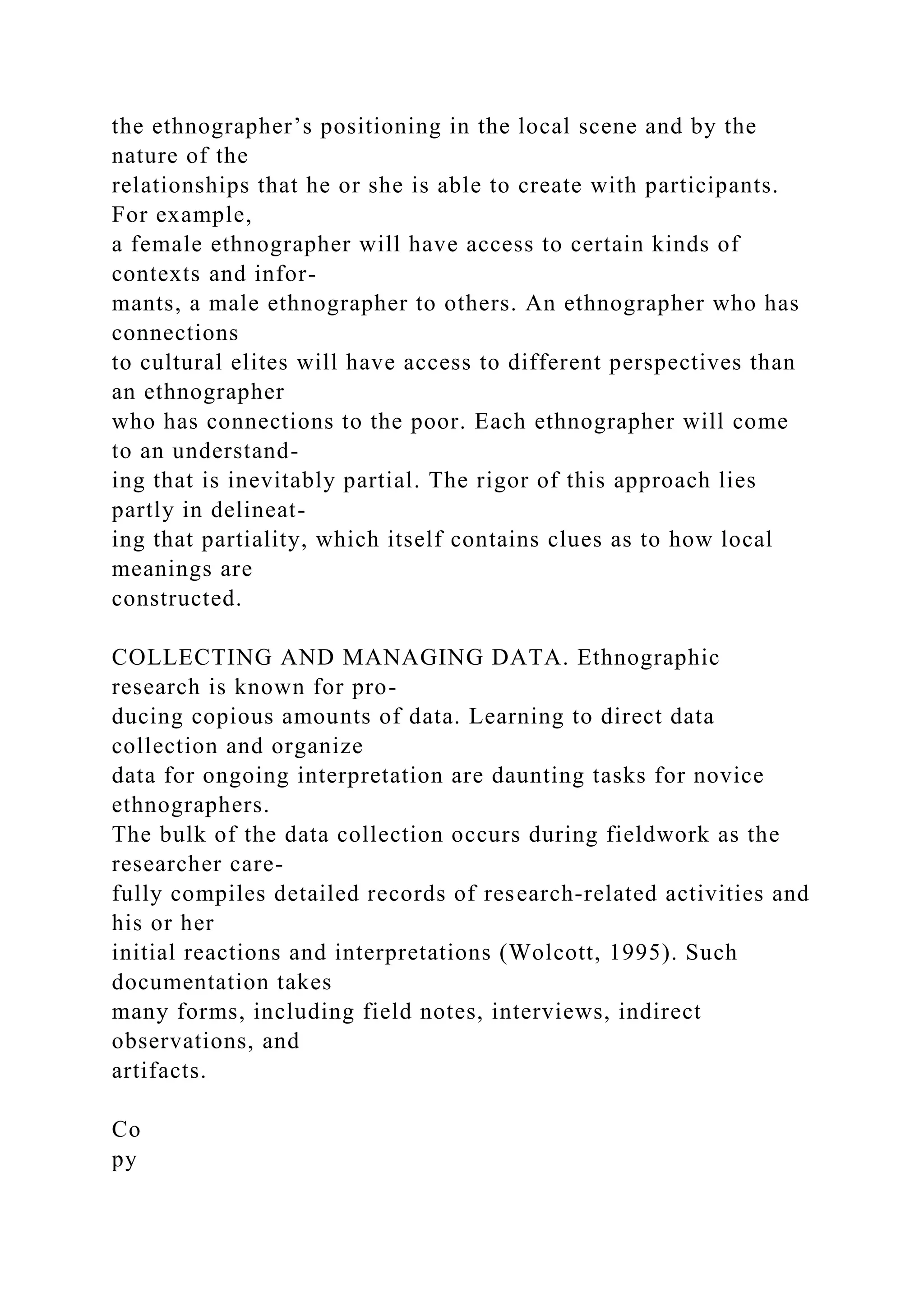 the ethnographer’s positioning in the local scene and by the
nature of the
relationships that he or she is able to create with participants.
For example,
a female ethnographer will have access to certain kinds of
contexts and infor-
mants, a male ethnographer to others. An ethnographer who has
connections
to cultural elites will have access to different perspectives than
an ethnographer
who has connections to the poor. Each ethnographer will come
to an understand-
ing that is inevitably partial. The rigor of this approach lies
partly in delineat-
ing that partiality, which itself contains clues as to how local
meanings are
constructed.
COLLECTING AND MANAGING DATA. Ethnographic
research is known for pro-
ducing copious amounts of data. Learning to direct data
collection and organize
data for ongoing interpretation are daunting tasks for novice
ethnographers.
The bulk of the data collection occurs during fieldwork as the
researcher care-
fully compiles detailed records of research-related activities and
his or her
initial reactions and interpretations (Wolcott, 1995). Such
documentation takes
many forms, including field notes, interviews, indirect
observations, and
artifacts.
Co
py
 