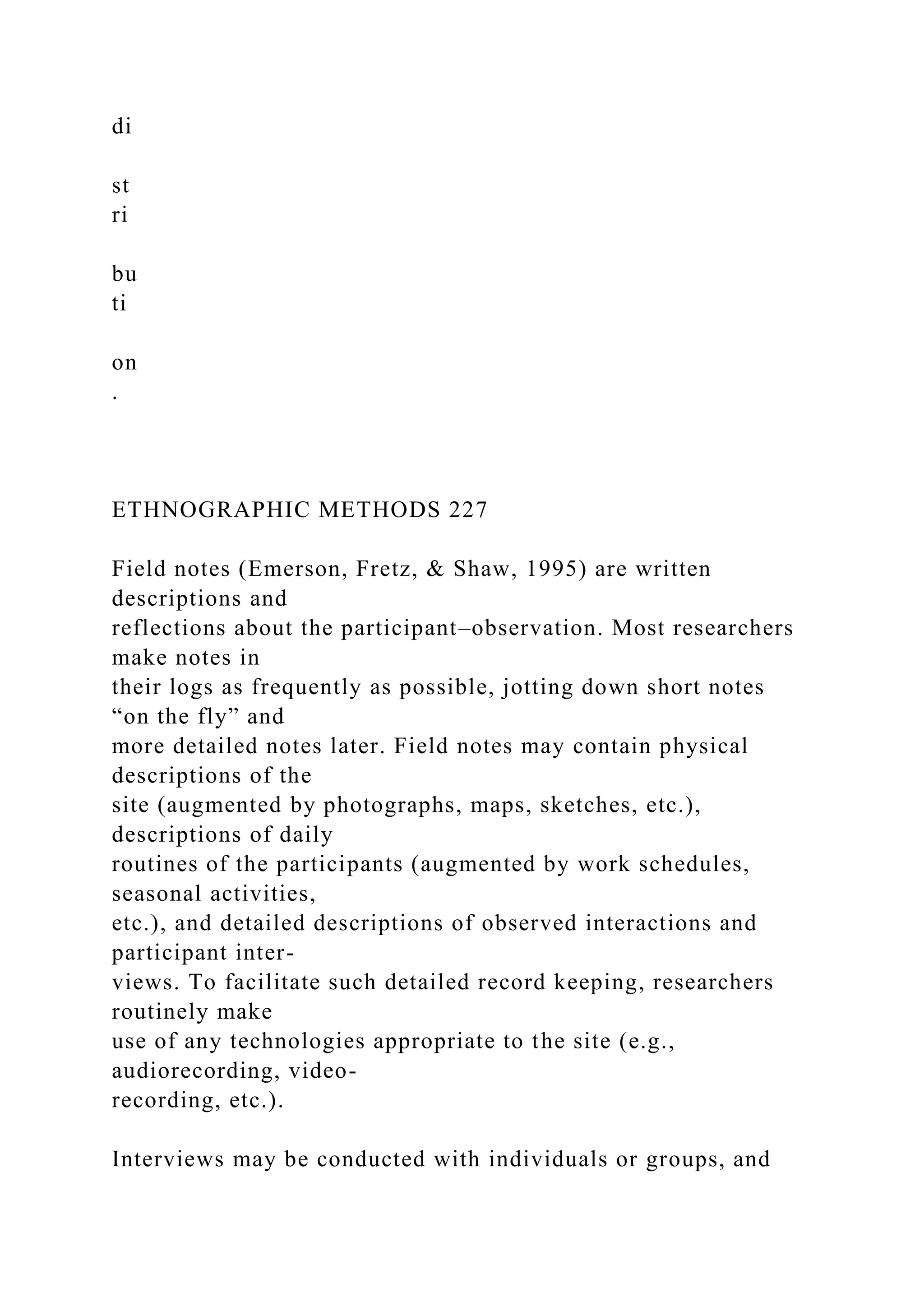 di
st
ri
bu
ti
on
.
ETHNOGRAPHIC METHODS 227
Field notes (Emerson, Fretz, & Shaw, 1995) are written
descriptions and
reflections about the participant–observation. Most researchers
make notes in
their logs as frequently as possible, jotting down short notes
“on the fly” and
more detailed notes later. Field notes may contain physical
descriptions of the
site (augmented by photographs, maps, sketches, etc.),
descriptions of daily
routines of the participants (augmented by work schedules,
seasonal activities,
etc.), and detailed descriptions of observed interactions and
participant inter-
views. To facilitate such detailed record keeping, researchers
routinely make
use of any technologies appropriate to the site (e.g.,
audiorecording, video-
recording, etc.).
Interviews may be conducted with individuals or groups, and
 