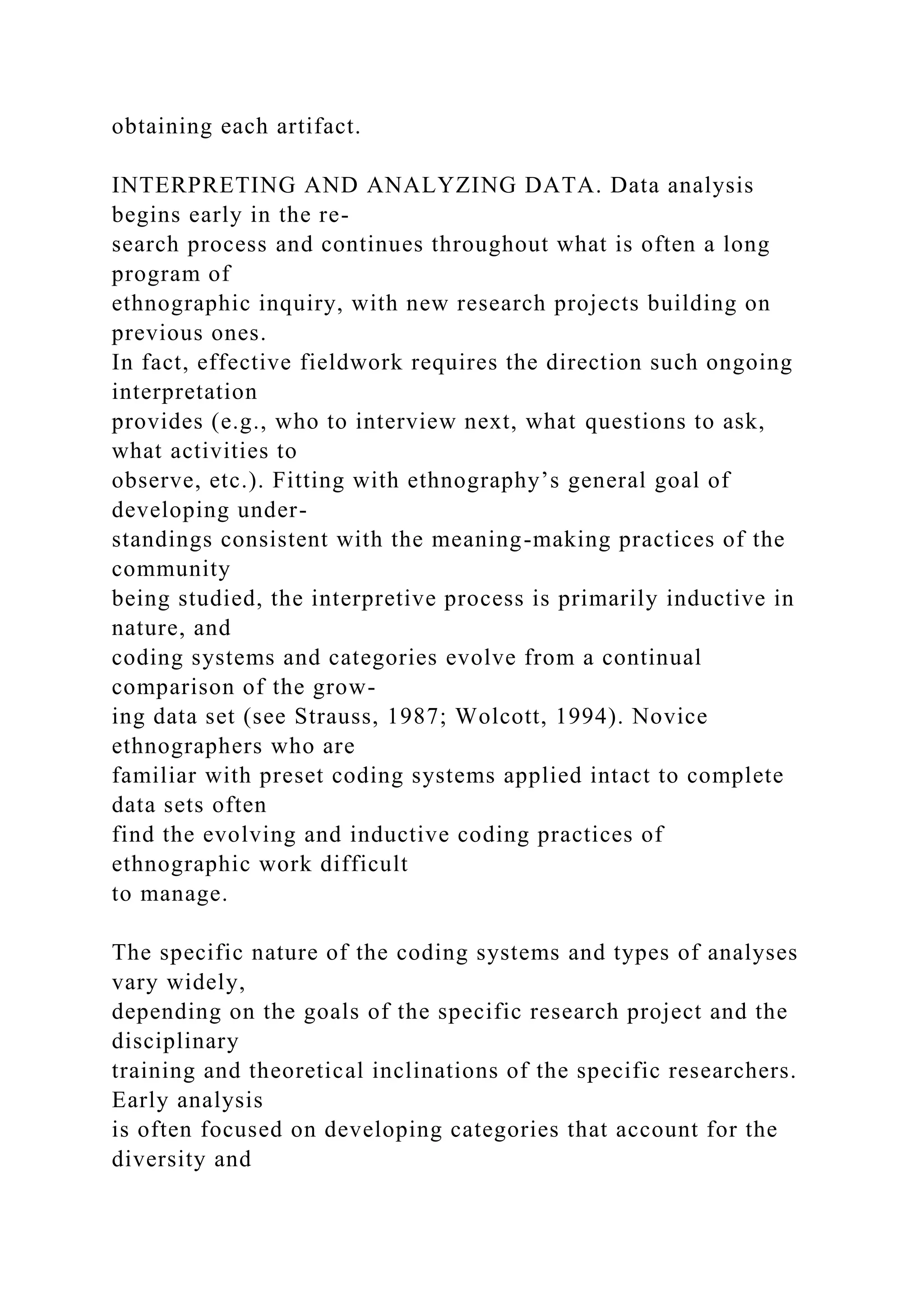 obtaining each artifact.
INTERPRETING AND ANALYZING DATA. Data analysis
begins early in the re-
search process and continues throughout what is often a long
program of
ethnographic inquiry, with new research projects building on
previous ones.
In fact, effective fieldwork requires the direction such ongoing
interpretation
provides (e.g., who to interview next, what questions to ask,
what activities to
observe, etc.). Fitting with ethnography’s general goal of
developing under-
standings consistent with the meaning-making practices of the
community
being studied, the interpretive process is primarily inductive in
nature, and
coding systems and categories evolve from a continual
comparison of the grow-
ing data set (see Strauss, 1987; Wolcott, 1994). Novice
ethnographers who are
familiar with preset coding systems applied intact to complete
data sets often
find the evolving and inductive coding practices of
ethnographic work difficult
to manage.
The specific nature of the coding systems and types of analyses
vary widely,
depending on the goals of the specific research project and the
disciplinary
training and theoretical inclinations of the specific researchers.
Early analysis
is often focused on developing categories that account for the
diversity and
 