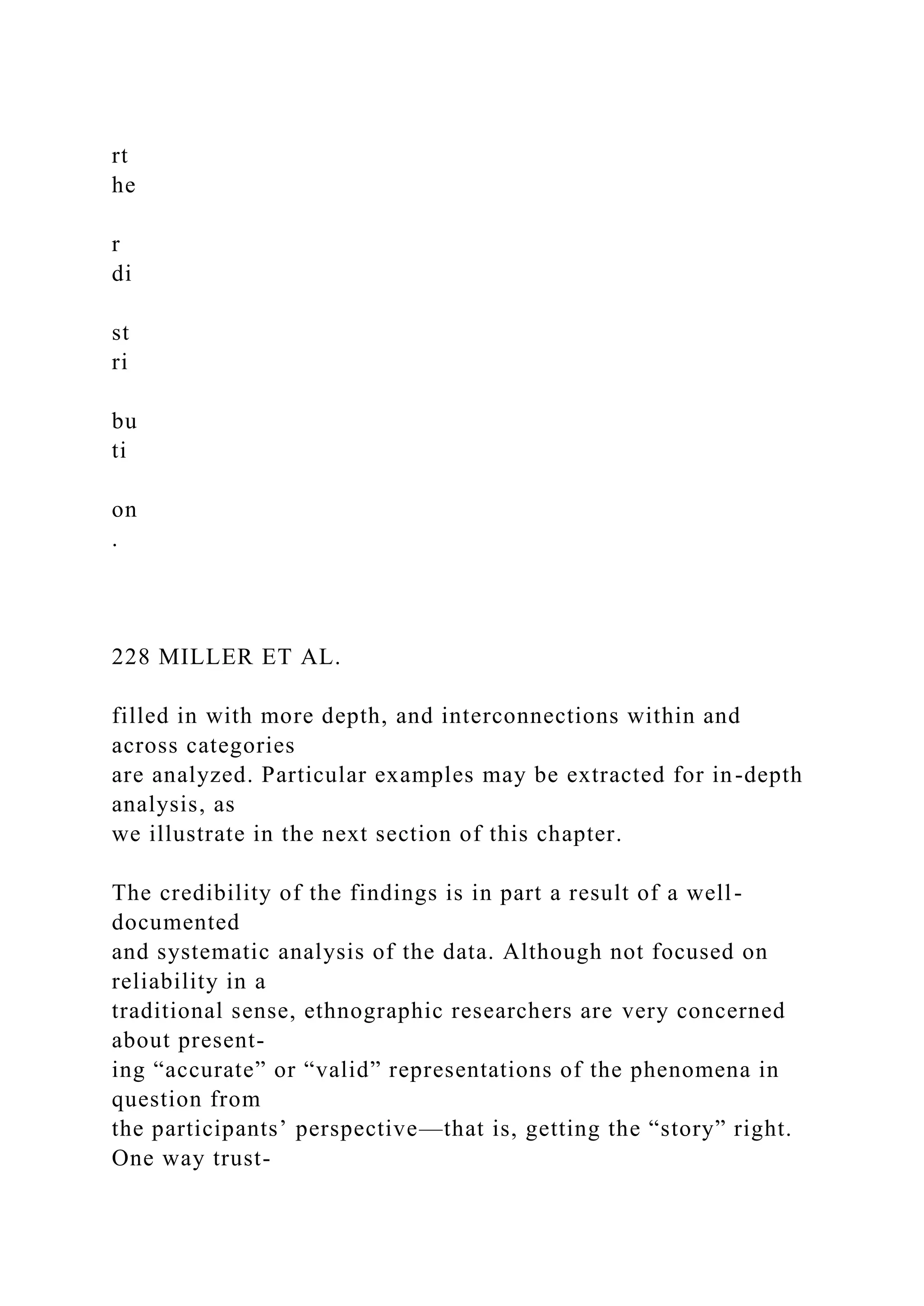 rt
he
r
di
st
ri
bu
ti
on
.
228 MILLER ET AL.
filled in with more depth, and interconnections within and
across categories
are analyzed. Particular examples may be extracted for in-depth
analysis, as
we illustrate in the next section of this chapter.
The credibility of the findings is in part a result of a well-
documented
and systematic analysis of the data. Although not focused on
reliability in a
traditional sense, ethnographic researchers are very concerned
about present-
ing “accurate” or “valid” representations of the phenomena in
question from
the participants’ perspective—that is, getting the “story” right.
One way trust-
 