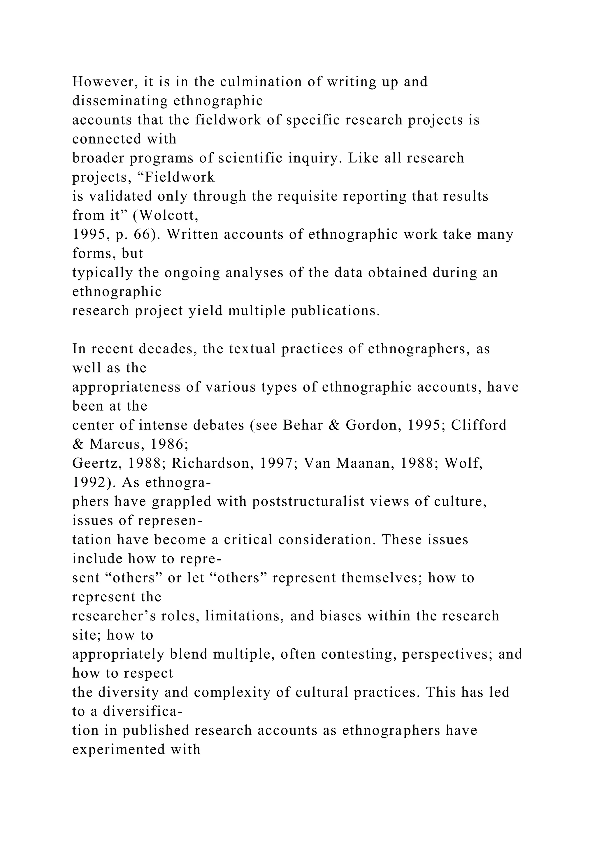 However, it is in the culmination of writing up and
disseminating ethnographic
accounts that the fieldwork of specific research projects is
connected with
broader programs of scientific inquiry. Like all research
projects, “Fieldwork
is validated only through the requisite reporting that results
from it” (Wolcott,
1995, p. 66). Written accounts of ethnographic work take many
forms, but
typically the ongoing analyses of the data obtained during an
ethnographic
research project yield multiple publications.
In recent decades, the textual practices of ethnographers, as
well as the
appropriateness of various types of ethnographic accounts, have
been at the
center of intense debates (see Behar & Gordon, 1995; Clifford
& Marcus, 1986;
Geertz, 1988; Richardson, 1997; Van Maanan, 1988; Wolf,
1992). As ethnogra-
phers have grappled with poststructuralist views of culture,
issues of represen-
tation have become a critical consideration. These issues
include how to repre-
sent “others” or let “others” represent themselves; how to
represent the
researcher’s roles, limitations, and biases within the research
site; how to
appropriately blend multiple, often contesting, perspectives; and
how to respect
the diversity and complexity of cultural practices. This has led
to a diversifica-
tion in published research accounts as ethnographers have
experimented with
 