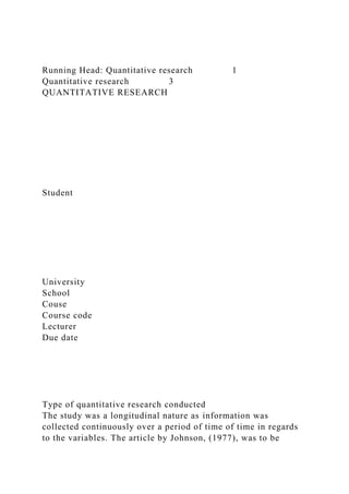 Running Head: Quantitative research 1
Quantitative research 3
QUANTITATIVE RESEARCH
Student
University
School
Couse
Course code
Lecturer
Due date
Type of quantitative research conducted
The study was a longitudinal nature as information was
collected continuously over a period of time of time in regards
to the variables. The article by Johnson, (1977), was to be
 