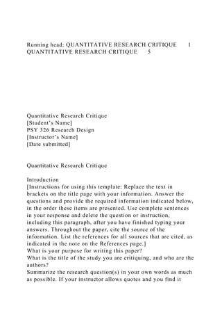 Running head: QUANTITATIVE RESEARCH CRITIQUE 1
QUANTITATIVE RESEARCH CRITIQUE 5
Quantitative Research Critique
[Student’s Name]
PSY 326 Research Design
[Instructor’s Name]
[Date submitted]
Quantitative Research Critique
Introduction
[Instructions for using this template: Replace the text in
brackets on the title page with your information. Answer the
questions and provide the required information indicated below,
in the order these items are presented. Use complete sentences
in your response and delete the question or instruction,
including this paragraph, after you have finished typing your
answers. Throughout the paper, cite the source of the
information. List the references for all sources that are cited, as
indicated in the note on the References page.]
What is your purpose for writing this paper?
What is the title of the study you are critiquing, and who are the
authors?
Summarize the research question(s) in your own words as much
as possible. If your instructor allows quotes and you find it
 