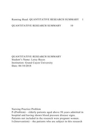 Running Head: QUANTITATIVE RESEARCH SUMMARY 1
QUANTITATIVE RESEARCH SUMMARY 10
QUANTITATIVE RESEARCH SUMMARY
Student’s Name: Letzy Reyes
Institution: Grand Cayon University
Date: 06/10/2018
Nursing Practice Problem
P-(Problem) – elderly patients aged above 50 years admitted in
hospital and having shown blood pressure disease signs.
Patients not included in the research were pregnant women.
I-(Intervention) – the patients who are subject in this research
 