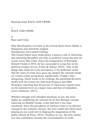 Running head: RACE AND CRIME
1
RACE AND CRIME
8
Race and Crime
Why Racialization of Crime in the United States News Media is
Dangerous and should be stopped
Introduction and Current Failings
The United States news media plays a massive role in informing
and educating the public not only on political issues but also on
social issues like crime. Since the inauguration of President
Donald Trump in 2016, he has succeeded in using fear as his
political weapon (Evers, Fisher & Schaaf, 2019). One of the
things that stand out in his presidency is the dishonest claim
that the rates of crime have gone up, despite the national trends
on violent crimes going down significantly. Trump’s fear-
mongering, which seems to be working, has permitted the news
media with the Center for American Progress and GBA
Strategies reporting that 88 percent of Americans regard crime
on the national level as a major issue and that of immediate
crisis (Adamson, 2017).
Whether through well-intended intentions or not, the news
media are amplifying the national-level fear through constant
reporting on Donald Trump, crime and how it has been
racialized. Since the perception of national crime is an abstract
concept to the ordinary citizens, the news media has likely been
playing an out sized role in shaping the imagination of the
public (Douai & Perry, 2018). Needless to say, the news media
not only contributes towards the overestimation of crime
 