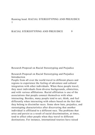 Running head: RACIAL STEREOTYPING AND PREJUDICE
1
RACIAL STEREOTYPING AND PREJUDICE 9
Research Proposal on Racial Stereotyping and Prejudice
Research Proposal on Racial Stereotyping and Prejudice
Introduction
People from all over the world travel to different places and
regions to experience the feeling of adventure and cultural
integration with other individuals. When these people travel,
they meet individuals from diverse backgrounds, ethnicities,
and with various affiliations. Racial affiliation is one of the
associations that people connect themselves with when
interacting. Besides, many people tend to act, think, and feel
differently when interacting with others based on the fact that
they belong to dissimilar races. Some show hate, prejudice, and
stereotyping characteristics after discovering that another
individual is affiliated to a different race. The problems that
arise and persist as a result of racial discrimination, at times,
tend to affect other people when they travel to different
destinations. For instance, international tourists have raised
 