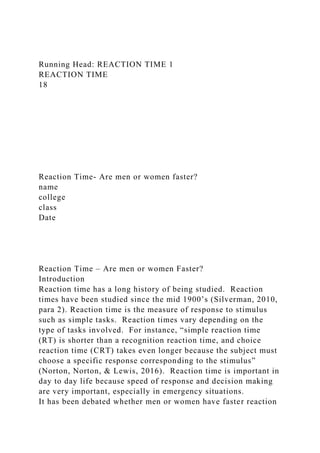 Running Head: REACTION TIME 1
REACTION TIME
18
Reaction Time- Are men or women faster?
name
college
class
Date
Reaction Time – Are men or women Faster?
Introduction
Reaction time has a long history of being studied. Reaction
times have been studied since the mid 1900’s (Silverman, 2010,
para 2). Reaction time is the measure of response to stimulus
such as simple tasks. Reaction times vary depending on the
type of tasks involved. For instance, “simple reaction time
(RT) is shorter than a recognition reaction time, and choice
reaction time (CRT) takes even longer because the subject must
choose a specific response corresponding to the stimulus”
(Norton, Norton, & Lewis, 2016). Reaction time is important in
day to day life because speed of response and decision making
are very important, especially in emergency situations.
It has been debated whether men or women have faster reaction
 