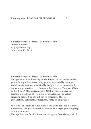 Running head: REASEARCH PROPOSAL 3
Research Proposal: Impact of Social Media
Quiana Latham
Argosy University
September 13, 2018
Research Proposal: Impact of Social Media
This paper will be focusing on the impact of the media on the
youth through the content they produce especially through
social media that are specifically designed to be consumed by
the young generation. Comment by Barclay, Tammy: Where
is the thesis? This assignment is NOT writing a paper but
creating an outline. It is a plan for developing the actual
research paper. You should have 5 headings: thesis,
explanation, subpoints, objections, reply to objections.
If this is the thesis, it is too wordy and does not take a stance.
Remember, the goal is to take a stance on a topic you are going
to work to prove.
The age bracket for this involves teenagers from the age of 15
 