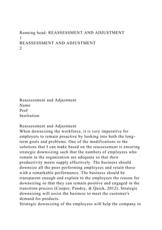 Running head: REASSESSMENT AND ADJUSTMENT
1
REASSESSMENT AND ADJUSTMENT
2
Reassessment and Adjustment
Name
Prof
Institution
Reassessment and Adjustment
When downsizing the workforce, it is very imperative for
employers to remain proactive by looking into both the long-
term goals and problems. One of the modifications to the
solutions that I can make based on the reassessment is ensuring
strategic downsizing such that the numbers of employees who
remain in the organization are adequate so that their
productivity meets supply effectively. The business should
downsize all the poor performing employees and retain those
with a remarkable performance. The business should be
transparent enough and explain to the employees the reason for
downsizing so that they can remain positive and engaged in the
transition process (Cooper, Pandey, & Quick, 2012). Strategic
downsizing will assist the business to meet the customer's
demand for products.
Strategic downsizing of the employees will help the company to
 