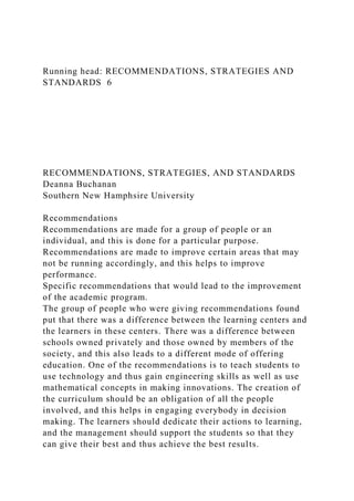 Running head: RECOMMENDATIONS, STRATEGIES AND
STANDARDS 6
RECOMMENDATIONS, STRATEGIES, AND STANDARDS
Deanna Buchanan
Southern New Hamphsire University
Recommendations
Recommendations are made for a group of people or an
individual, and this is done for a particular purpose.
Recommendations are made to improve certain areas that may
not be running accordingly, and this helps to improve
performance.
Specific recommendations that would lead to the improvement
of the academic program.
The group of people who were giving recommendations found
put that there was a difference between the learning centers and
the learners in these centers. There was a difference between
schools owned privately and those owned by members of the
society, and this also leads to a different mode of offering
education. One of the recommendations is to teach students to
use technology and thus gain engineering skills as well as use
mathematical concepts in making innovations. The creation of
the curriculum should be an obligation of all the people
involved, and this helps in engaging everybody in decision
making. The learners should dedicate their actions to learning,
and the management should support the students so that they
can give their best and thus achieve the best results.
 
