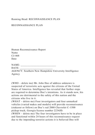Running Head: RECONNAISSANCE PLAN
RECONNAISSANCE PLAN
Human Reconnaissance Report
Name
CJ-468
Date
NAME: __________________________
DATE: ________________________
AGENCY: Southern New Hampshire University Intelligence
Agency
(WHO – delete me) Mr. John Doe of address unknown is
suspected of terroristic acts against the citizens of the United
States of America. Intelligence has revealed that further steps
are required to determine Doe’s intentions. As it stands now, his
actions are detrimental to the safety of this nation and the
citizens who live in it.
(WHAT – delete me) Four investigators and four unmarked
vehicles (varied makes and models) will provide reconnaissance
(stakeout or follow) on Doe’s red 2000 Chevrolet C-1500
pickup truck, Georgia license number 2234JD.
(WHEN – delete me) The four investigators have to be in place
and functional within 24 hours of this reconnaissance request
due to the impending terrorist actions it is believed Doe will
 