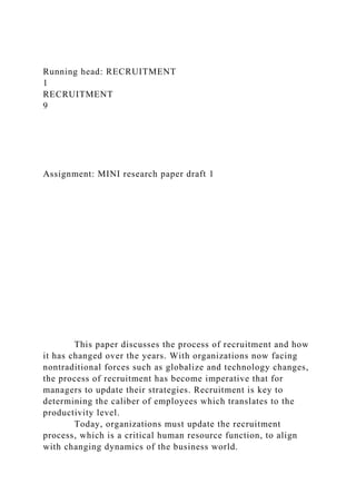 Running head: RECRUITMENT
1
RECRUITMENT
9
Assignment: MINI research paper draft 1
This paper discusses the process of recruitment and how
it has changed over the years. With organizations now facing
nontraditional forces such as globalize and technology changes,
the process of recruitment has become imperative that for
managers to update their strategies. Recruitment is key to
determining the caliber of employees which translates to the
productivity level.
Today, organizations must update the recruitment
process, which is a critical human resource function, to align
with changing dynamics of the business world.
 