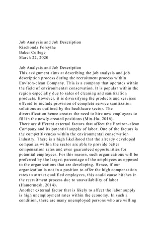 Job Analysis and Job Description
Rischonda Forsythe
Baker College
March 22, 2020
Job Analysis and Job Description
This assignment aims at describing the job analysis and job
description process during the recruitment process within
Environ-clean Company. This is a company that operates within
the field of environmental conservation. It is popular within the
region especially due to sales of cleaning and sanitization
products. However, it is diversifying the products and services
offered to include provision of complete service sanitization
solutions as outlined by the healthcare sector. The
diversification hence creates the need to hire new employees to
fill in the newly created positions (Min-Hu, 2016).
There are different external factors that affect the Environ-clean
Company and its potential supply of labor. One of the factors is
the competitiveness within the environmental conservation
industry. There is a high likelihood that the already developed
companies within the sector are able to provide better
compensation rates and even guaranteed opportunities for
potential employees. For this reason, such organizations will be
preferred by the largest percentage of the employees as opposed
to the organizations that are developing. Hence, if our
organization is not in a position to offer the high compensation
rates to attract qualified employees, this could cause hitches in
the recruitment process due to unavailability of labor
(Hamermesh, 2014).
Another external factor that is likely to affect the labor supply
is high unemployment rates within the economy. In such a
condition, there are many unemployed persons who are willing
 