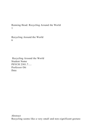 Running Head: Recycling Around the World
1
Recycling Around the World
6
Recycling Around the World
Student Name
PSYCH 2301.7….
Professor Ott
Date
Abstract
Recycling seems like a very small and non-significant gesture
 