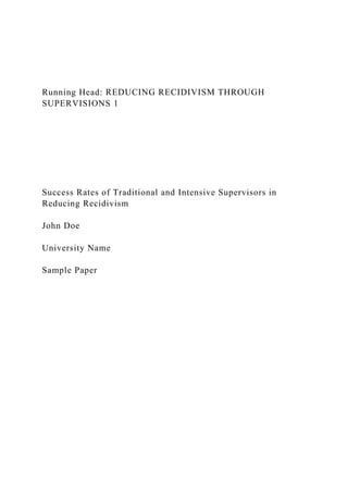 Running Head: REDUCING RECIDIVISM THROUGH
SUPERVISIONS 1
Success Rates of Traditional and Intensive Supervisors in
Reducing Recidivism
John Doe
University Name
Sample Paper
 