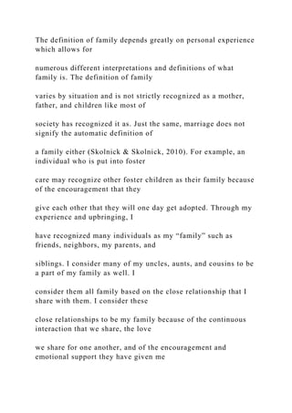 The definition of family depends greatly on personal experience
which allows for
numerous different interpretations and definitions of what
family is. The definition of family
varies by situation and is not strictly recognized as a mother,
father, and children like most of
society has recognized it as. Just the same, marriage does not
signify the automatic definition of
a family either (Skolnick & Skolnick, 2010). For example, an
individual who is put into foster
care may recognize other foster children as their family because
of the encouragement that they
give each other that they will one day get adopted. Through my
experience and upbringing, I
have recognized many individuals as my “family” such as
friends, neighbors, my parents, and
siblings. I consider many of my uncles, aunts, and cousins to be
a part of my family as well. I
consider them all family based on the close relationship that I
share with them. I consider these
close relationships to be my family because of the continuous
interaction that we share, the love
we share for one another, and of the encouragement and
emotional support they have given me
 