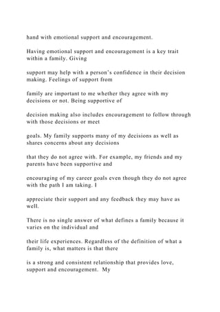 hand with emotional support and encouragement.
Having emotional support and encouragement is a key trait
within a family. Giving
support may help with a person’s confidence in their decision
making. Feelings of support from
family are important to me whether they agree with my
decisions or not. Being supportive of
decision making also includes encouragement to follow through
with those decisions or meet
goals. My family supports many of my decisions as well as
shares concerns about any decisions
that they do not agree with. For example, my friends and my
parents have been supportive and
encouraging of my career goals even though they do not agree
with the path I am taking. I
appreciate their support and any feedback they may have as
well.
There is no single answer of what defines a family because it
varies on the individual and
their life experiences. Regardless of the definition of what a
family is, what matters is that there
is a strong and consistent relationship that provides love,
support and encouragement. My
 
