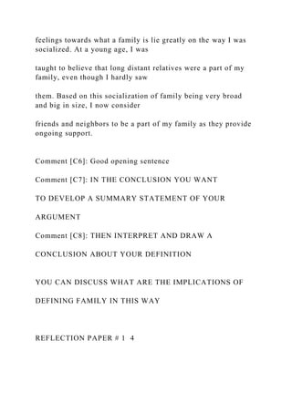 feelings towards what a family is lie greatly on the way I was
socialized. At a young age, I was
taught to believe that long distant relatives were a part of my
family, even though I hardly saw
them. Based on this socialization of family being very broad
and big in size, I now consider
friends and neighbors to be a part of my family as they provide
ongoing support.
Comment [C6]: Good opening sentence
Comment [C7]: IN THE CONCLUSION YOU WANT
TO DEVELOP A SUMMARY STATEMENT OF YOUR
ARGUMENT
Comment [C8]: THEN INTERPRET AND DRAW A
CONCLUSION ABOUT YOUR DEFINITION
YOU CAN DISCUSS WHAT ARE THE IMPLICATIONS OF
DEFINING FAMILY IN THIS WAY
REFLECTION PAPER # 1 4
 