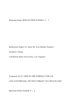 Running head: REFLECTION PAPER # 1 1
Reflection Paper #1: How Do You Define Family?
Student’s Name
California State University, Los Angeles
Comment [C1]: THIS IS THE FORMAT FOR AN
APA COVERPAGE, DO NOT FORGET TO CREATE ONE
REFLECTION PAPER # 1 2
 