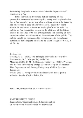 Increasing the public’s awareness about the importance of
reacting to a fire
First, there should be more public training on fire
prevention measures by ensuring that every working institution
has a fire assembly point and clear outlined steps to be taken by
the employees in case of a fire break out. Secondly, there
should be numerous adverts on media platforms to train the
public on fire prevention measures. In addition, all buildings
should be installed with fire extinguishers and training on how
to operate them be conducted to the members of the public. The
public should be encouraged to report arsons to the relevant
authorities for adequate actions to be taken (Mcguire-Wolfe, et
al, 2013).
References:
Getzinger, D. (2009). The Triangle Shirtwaist Factory fire.
Greensboro, N.C: Morgan Reynolds Pub.
Mcguire-Wolfe, C. M., & Donna J. Haiduven,. (2013). Practices
and Factors Influencing Sharps Use and Safety in a Suburban
FIre Department and Among Emergency Medical Services
Personnel.
Texas. (1937). Fire prevention handbook for Texas public
schools. Austin: Capital Print. Co.
FIR 3303, Introduction to Fire Prevention 1
UNIT III STUDY GUIDE
Preparation, Organization, and Administration
of Fire Prevention Personnel for Prevention
 