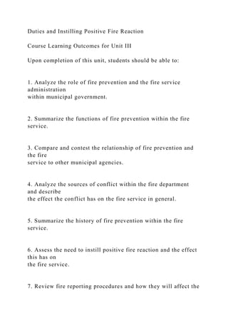 Duties and Instilling Positive Fire Reaction
Course Learning Outcomes for Unit III
Upon completion of this unit, students should be able to:
1. Analyze the role of fire prevention and the fire service
administration
within municipal government.
2. Summarize the functions of fire prevention within the fire
service.
3. Compare and contest the relationship of fire prevention and
the fire
service to other municipal agencies.
4. Analyze the sources of conflict within the fire department
and describe
the effect the conflict has on the fire service in general.
5. Summarize the history of fire prevention within the fire
service.
6. Assess the need to instill positive fire reaction and the effect
this has on
the fire service.
7. Review fire reporting procedures and how they will affect the
 