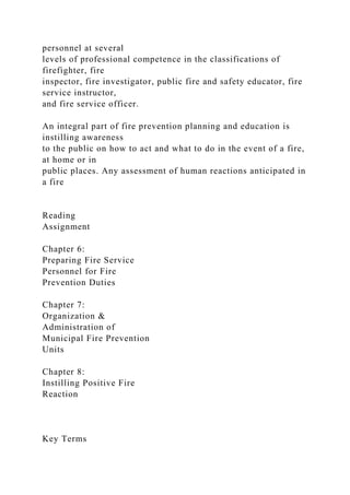 personnel at several
levels of professional competence in the classifications of
firefighter, fire
inspector, fire investigator, public fire and safety educator, fire
service instructor,
and fire service officer.
An integral part of fire prevention planning and education is
instilling awareness
to the public on how to act and what to do in the event of a fire,
at home or in
public places. Any assessment of human reactions anticipated in
a fire
Reading
Assignment
Chapter 6:
Preparing Fire Service
Personnel for Fire
Prevention Duties
Chapter 7:
Organization &
Administration of
Municipal Fire Prevention
Units
Chapter 8:
Instilling Positive Fire
Reaction
Key Terms
 