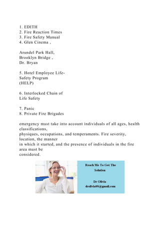 1. EDITH
2. Fire Reaction Times
3. Fire Safety Manual
4. Glen Cinema ,
Arundel Park Hall,
Brooklyn Bridge ,
Dr. Bryan
5. Hotel Employee Life-
Safety Program
(HELP)
6. Interlocked Chain of
Life Safety
7. Panic
8. Private Fire Brigades
emergency must take into account individuals of all ages, health
classifications,
physiques, occupations, and temperaments. Fire severity,
location, the manner
in which it started, and the presence of individuals in the fire
area must be
considered.
 